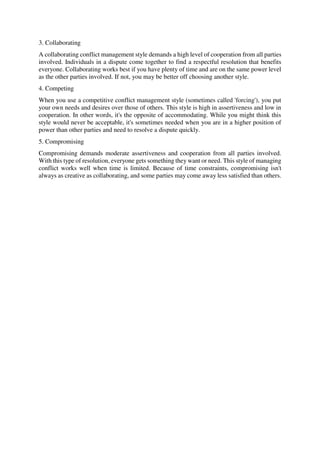 3. Collaborating
A collaborating conflict management style demands a high level of cooperation from all parties
involved. Individuals in a dispute come together to find a respectful resolution that benefits
everyone. Collaborating works best if you have plenty of time and are on the same power level
as the other parties involved. If not, you may be better off choosing another style.
4. Competing
When you use a competitive conflict management style (sometimes called 'forcing'), you put
your own needs and desires over those of others. This style is high in assertiveness and low in
cooperation. In other words, it's the opposite of accommodating. While you might think this
style would never be acceptable, it's sometimes needed when you are in a higher position of
power than other parties and need to resolve a dispute quickly.
5. Compromising
Compromising demands moderate assertiveness and cooperation from all parties involved.
With this type of resolution, everyone gets something they want or need. This style of managing
conflict works well when time is limited. Because of time constraints, compromising isn't
always as creative as collaborating, and some parties may come away less satisfied than others.
 