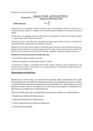 Productivity can thus be measured as:
“Productivity is the quantitative relation between; what a firm produces and what a firm uses as a
resource to produce output, i.e. arithmetic ratio of amount produced (output) to the amount of resources
(input)”.
“Productivity is an aggregate measure of the efficiency of production; it is the ratio of output to inputs
i.e. capital, labor, land, energy and materials”.
“Productivity refers to the efficiency of the production system and an indicator to; how well the factors
of production (land, capital, labor and energy) are utilized”.
Productivity is the ratio between output of wealth and input of resources used in production processes.
Output means the quantity of products produced and the inputs are the various resources used in the
production. The resources used may be land, building, equipment, machinery, materials, labour etc.
Productivity can be increased by the following ways:
1. Increasing the output using the same input.
2. Reducing the input by maintaining the output as constant.
3. Increasing the output to a maximum extent with a smaller increase in input. Productivity is the
outcome of several factors. These factors are so interrelated that it is difficult to identify the effect of
any one factor on productivity.
Measurements of productivity
Productivity of each resource can be measured separately. Such measurement gives single
factor productivity. The method of calculating productivity considering more than one resource
is called multi-factor productivity approach to measuring productivity. Total productivity (total
productivity index) refers to the productivity of all resources put together. So productivity of
all resources put together gives total productivity.
There are broadly three types of productivity measurements and these are explained below:
1. Single-Factor Productivity Measurement.
2. Multi-Factor Productivity Measurement.
3. Total (Composite) Factor Productivity Measures.
4. Total Productivity Model.
 
