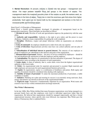 Henri Fayol’s 14 Principles of Management
Henri Fayol, a French mining engineer, developed 14 principles of management based on his
management experiences. These principles are described as follows
1. Division of work: Division of work and specialization improves the productivity with the same
effort.
2. Authority and responsibility: Authority is the right to give orders and the power to exact
obedience. Authority creates responsibility for getting the work completed.
3. Discipline: Obedience, respect and proper behaviour within an organization are absolutely
essential.
4. Unity of command: An employee should receive orders from only one superior.
5. Unity of direction: Organizational activities must have one central authority and one plan of
action.
6. Subordination of individual interest to general interest: The interests of one employee or
group of employees are subordinate to the interests and goals of the organization.
7. Remuneration of personnel: Salaries – the price of services rendered by employees – should be
fair and should provide satisfaction to both the employee and the employer.
8. Centralization: The objective of centralization is the best utilization of personnel. The degree of
centralization varies according to the dynamics of each organization.
9. Scalar chain: A chain of authority, that is, scalar chain, exists from the highest organizational
authority to the lowest ranks.
10. Order: An organizational order for materials and personnel is essential. Right materials and
right employees are necessary for each organizational function and activity.
11. Equity: In organizations, equity is a combination of kindliness and justice. Both equity and
equality of treatment should be considered when dealing with employees.
12. Stability of tenure of personnel: To attain the maximum productivity of personnel, a stable
workforce is needed.
13. Initiative: Thinking out a plan and ensuring its success is an extremely strong motivator. Zeal,
energy and initiative are desired at all levels of the organizational ladder.
14. Esprit de corps: Teamwork is fundamentally important for an organization. Work teams and
extensive face-to-face verbal communication encourage teamwork.
Max Weber’s Bureaucracy
In the late 1800s, Max Weber disliked that many European organizations were being managed on a
personal family basis and that employees were loyal to individual supervisors rather than the
organization. He believed that organizations should be managed impersonally and that a formal
organizational structure, where specific rules were followed, was important. Max Weber gave the
theory of bureaucracy that is explained below.
 
