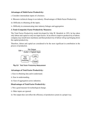 Advantages of Multi-Factor Productivity:
i. Considers intermediate inputs of a business.
ii. Measures technical change in an industry. Disadvantages of Multi-Factor Productivity
iii. Difficulty in obtaining all the inputs.
iv. Difficulty in communicating inter-industry linkages and aggregation.
3. Total (Composite) Factor Productivity Measures:
The Total Factor Productivity model developed by John W. Kendrick in 1951, he has taken
only labour and capital as only two input factors. In an effort to improve productivity of labour,
company may install more machinery and then productivity of labour will go up bringing down
the capital productivity.
Therefore, labour and capital are considered to be the most significant in contribution in the
process of production.
Advantages of Total Factor Productivity:
i. Ease in obtaining data and to understand.
ii. Ease in understanding.
iii. Ease of aggregation across industries.
Disadvantages of Total Factor Productivity:
i. Not a good measure for technological change.
ii. Other inputs are ignored.
iii. Net output does not reflect the efficiency of production system in a proper way.
 
