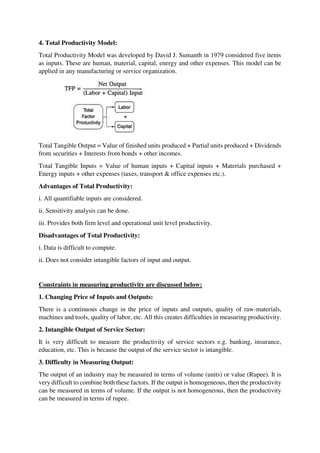 4. Total Productivity Model:
Total Productivity Model was developed by David J. Sumanth in 1979 considered five items
as inputs. These are human, material, capital, energy and other expenses. This model can be
applied in any manufacturing or service organization.
Total Tangible Output = Value of finished units produced + Partial units produced + Dividends
from securities + Interests from bonds + other incomes.
Total Tangible Inputs = Value of human inputs + Capital inputs + Materials purchased +
Energy inputs + other expenses (taxes, transport & office expenses etc.).
Advantages of Total Productivity:
i. All quantifiable inputs are considered.
ii. Sensitivity analysis can be done.
iii. Provides both firm level and operational unit level productivity.
Disadvantages of Total Productivity:
i. Data is difficult to compute.
ii. Does not consider intangible factors of input and output.
Constraints in measuring productivity are discussed below:
1. Changing Price of Inputs and Outputs:
There is a continuous change in the price of inputs and outputs, quality of raw-materials,
machines and tools, quality of labor, etc. All this creates difficulties in measuring productivity.
2. Intangible Output of Service Sector:
It is very difficult to measure the productivity of service sectors e.g. banking, insurance,
education, etc. This is because the output of the service sector is intangible.
3. Difficulty in Measuring Output:
The output of an industry may be measured in terms of volume (units) or value (Rupee). It is
very difficult to combine both these factors. If the output is homogeneous, then the productivity
can be measured in terms of volume. If the output is not homogeneous, then the productivity
can be measured in terms of rupee.
 