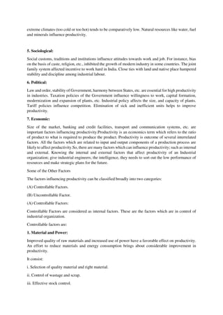 extreme climates (too cold or too hot) tends to be comparatively low. Natural resources like water, fuel
and minerals influence productivity.
5. Sociological:
Social customs, traditions and institutions influence attitudes towards work and job. For instance, bias
on the basis of caste, religion, etc., inhibited the growth of modern industry in some countries. The joint
family system affected incentive to work hard in India. Close ties with land and native place hampered
stability and discipline among industrial labour.
6. Political:
Law and order, stability of Government, harmony between States, etc. are essential for high productivity
in industries. Taxation policies of the Government influence willingness to work, capital formation,
modernization and expansion of plants, etc. Industrial policy affects the size, and capacity of plants.
Tariff policies influence competition. Elimination of sick and inefficient units helps to improve
productivity.
7. Economic:
Size of the market, banking and credit facilities, transport and communication systems, etc. are
important factors influencing productivity.Productivity is an economics term which refers to the ratio
of product to what is required to produce the product. Productivity is outcome of several interrelated
factors. All the factors which are related to input and output components of a production process are
likely to affect productivity.So, there are many factors which can influence productivity; such as internal
and external. Knowing the internal and external factors that affect productivity of an Industrial
organization; give industrial engineers; the intelligence, they needs to sort out the low performance of
resources and make strategic plans for the future.
Some of the Other Factors
The factors influencing productivity can be classified broadly into two categories:
(A) Controllable Factors.
(B) Uncontrollable Factor.
(A) Controllable Factors:
Controllable Factors are considered as internal factors. These are the factors which are in control of
industrial organization.
Controllable factors are:
1. Material and Power:
Improved quality of raw materials and increased use of power have a favorable effect on productivity.
An effort to reduce materials and energy consumption brings about considerable improvement in
productivity.
It consist:
i. Selection of quality material and right material.
ii. Control of wastage and scrap.
iii. Effective stock control.
 