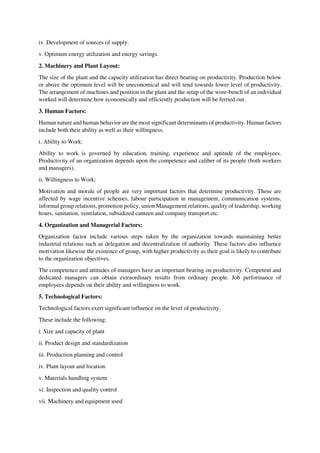 iv. Development of sources of supply.
v. Optimum energy utilization and energy savings.
2. Machinery and Plant Layout:
The size of the plant and the capacity utilization has direct bearing on productivity. Production below
or above the optimum level will be uneconomical and will tend towards lower level of productivity.
The arrangement of machines and position in the plant and the setup of the wore-bench of an individual
worked will determine how economically and efficiently production will be ferried out.
3. Human Factors:
Human nature and human behavior are the most significant determinants of productivity. Human factors
include both their ability as well as their willingness.
i. Ability to Work:
Ability to work is governed by education, training, experience and aptitude of the employees.
Productivity of an organization depends upon the competence and caliber of its people (both workers
and managers).
ii. Willingness to Work:
Motivation and morale of people are very important factors that determine productivity. These are
affected by wage incentive schemes, labour participation in management, communication systems,
informal group relations, promotion policy, union Management relations, quality of leadership, working
hours, sanitation, ventilation, subsidized canteen and company transport etc.
4. Organization and Managerial Factors:
Organization factor include various steps taken by the organization towards maintaining better
industrial relations such as delegation and decentralization of authority. These factors also influence
motivation likewise the existence of group, with higher productivity as their goal is likely to contribute
to the organization objectives.
The competence and attitudes of managers have an important bearing on productivity. Competent and
dedicated managers can obtain extraordinary results from ordinary people. Job performance of
employees depends on their ability and willingness to work.
5. Technological Factors:
Technological factors exert significant influence on the level of productivity.
These include the following:
i. Size and capacity of plant
ii. Product design and standardization
iii. Production planning and control
iv. Plant layout and location
v. Materials handling system
vi. Inspection and quality control
vii. Machinery and equipment used
 