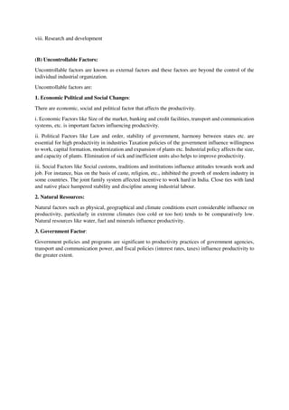 viii. Research and development
(B) Uncontrollable Factors:
Uncontrollable factors are known as external factors and these factors are beyond the control of the
individual industrial organization.
Uncontrollable factors are:
1. Economic Political and Social Changes:
There are economic, social and political factor that affects the productivity.
i. Economic Factors like Size of the market, banking and credit facilities, transport and communication
systems, etc. is important factors influencing productivity.
ii. Political Factors like Law and order, stability of government, harmony between states etc. are
essential for high productivity in industries Taxation policies of the government influence willingness
to work, capital formation, modernization and expansion of plants etc. Industrial policy affects the size,
and capacity of plants. Elimination of sick and inefficient units also helps to improve productivity.
iii. Social Factors like Social customs, traditions and institutions influence attitudes towards work and
job. For instance, bias on the basis of caste, religion, etc., inhibited the growth of modern industry in
some countries. The joint family system affected incentive to work hard in India. Close ties with land
and native place hampered stability and discipline among industrial labour.
2. Natural Resources:
Natural factors such as physical, geographical and climate conditions exert considerable influence on
productivity, particularly in extreme climates (too cold or too hot) tends to be comparatively low.
Natural resources like water, fuel and minerals influence productivity.
3. Government Factor:
Government policies and programs are significant to productivity practices of government agencies,
transport and communication power, and fiscal policies (interest rates, taxes) influence productivity to
the greater extent.
 