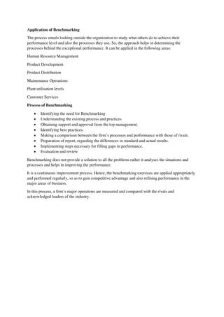 Application of Benchmarking
The process entails looking outside the organization to study what others do to achieve their
performance level and also the processes they use. So, the approach helps in determining the
processes behind the exceptional performance. It can be applied in the following areas:
Human Resource Management
Product Development
Product Distribution
Maintenance Operations
Plant utilisation levels
Customer Services
Process of Benchmarking
 Identifying the need for Benchmarking
 Understanding the existing process and practices
 Obtaining support and approval from the top management.
 Identifying best practices.
 Making a comparison between the firm’s processes and performance with those of rivals.
 Preparation of report, regarding the differences in standard and actual results.
 Implementing steps necessary for filling gaps in performance.
 Evaluation and review
Benchmarking does not provide a solution to all the problems rather it analyses the situations and
processes and helps in improving the performance.
It is a continuous improvement process. Hence, the benchmarking exercises are applied appropriately
and performed regularly, so as to gain competitive advantage and also refining performance in the
major areas of business.
In this process, a firm’s major operations are measured and compared with the rivals and
acknowledged leaders of the industry.
 