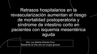 Dra. Luz Selene Álvarez Cruz
Residente de 2do año de cirugía general
Retrasos hospitalarios en la
revascularización aumentan el riesgo
de mortalidad postoperatoria y
síndrome de intestino corto en
pacientes con isquemia mesentérica
aguda
 