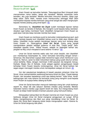 Diambil dari Swaramuslim.com
Disusun ke pdf oleh
lastexitfromtribulation@yahoo.com
Imam Husain as kemudian berkata: “Sesungguhnya Bani Umayyah telah
mencemarkan nama baikku, tetapi aku bersabar. Mereka merampas harta
bendaku, aku juga bersabar. Mereka kemudian menuntut darahku, tetapi juga
tetap sabar. Demi Allah, mereka a kan membunuhku sehingga Allah akan
menimpakan kepada mereka kehinaan yang amat sangat dan akan menghunjam
kepada mereka pedang yang amat tajam.” [4]
Sementara itu, Ubaidillah bin Ziyad sudah mendapat laporan bahwa
Imam Husain as berada di Karbala. Dia mengirim surat kepada beliau berisikan
desakan agar beliau membaiat Yazid. Ubaidillah mengancam Imam Husain as
pasti akan mati jika tetap menolak member ikan baiat.
Imam Husain as membaca surat itu kemudian melemparkannya jauh -jauh
sambil berkata kepada kurir Ubaidillah bahwa surat itu tidak akan dibalas oleh
beliau. Ubaidillah murka setelah mendengar laporan sang kurir tentang sikap
Imam Husain ini. Dipanggilnya Umar bin Sa’ad, orang yang sangat
mendambakan jabatan sebagai gubernur di kota Rey. “Cepat pergi!” Seru
Ubaidillah kepada Umar. “Habisi Husain, setelah itu datanglah kemari lalu
pergilah ke Rey untuk menjabat di sana selama 10 tahun.” [5]
Umar bin Sa’ad meminta waktu satu hari untuk berpikir, dan Ubaidillah
pun memberinya kesempatan itu. Umar kemudian berunding dengan teman -
temannya. Dia disarankan supaya tidak menerima tugas untuk membunuh cucu
Rasul itu. Namun, saran itu tidak meluluhkan hatinya yang sudah dilumuri ambisi
untuk bertahta. Maka, dengan memimpin 4.000 pasukan dia bergerak menuju
Karbala. Begitu tiba di Karbala, mulai adegan -agedan penganiayaan terjadi
terhadap Imam Husain beserta rombongannya. Umar bin Sa’ad bahkan tak
segan-segan mencegah mereka untuk mendapatkan seteguk air minum. [6]
Hur dan pasukannya bergabung di bawah pasukan pimpinan Umar bin
Sa’ad. Umar memerintahkan seseorang bernama Azrah bin Qais. “Cepat datangi
Husain, dan tanyakan kepadanya untuk apa datang kemeri.” Kata Umar. Azrah
kebingungan dan malu karena dia termasuk orang yang mengirim surat kepada
Imam Husain as supaya beliau datang ke Kufah.
Umar bin Sa'ad kemudian menyuruh beberapa orang lain untuk bertanya
seperti itu, tetapi tak ada satupun diantara mereka yang bersedia. Mereka
keberatan karena mereka juga seperti Azrah bin Qais; ikut mengundang Imam
Husain as tetapi malah berada di barisan pasukan yang memusuhi beliau.
Diriwayatkan bahwa Barir bin Khudair meminta izin Imam Husain as untuk
berbicara dengan Umar bin Sa'ad mengenai penggunaan air sungai ElFrat.
Beliau mengizinkannya dan Barir pun pergi mendatangi Umar bin Sa'ad. Di
depan Bin Sa'ad Barir langsung duduk tanpa mengucapkan salam. Karena itu
Umar bin Sa'ad langsung naik pitam.
 