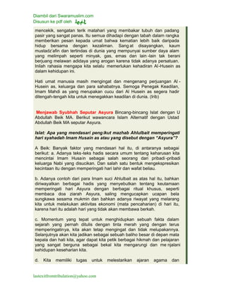 Diambil dari Swaramuslim.com
Disusun ke pdf oleh
lastexitfromtribulation@yahoo.com
mencekik, sengatan terik matahari yang membakar tubuh dan padang
pasir yang sangat panas. Itu semua dihadapi dengan tabah dalam rangka
memberikan pesan kepada umat bahwa kematian lebih baik daripada
hidup bersama dengan kezaliman. Sang at disayangkan, kaum
mustadz’afin dan tertindas di dunia yang mempunyai sumber daya alam
yang melimpah seperti minyak, gas, emas dan lain -lain tak berani
berjuang melawan adidaya yang arogan karena tidak adanya persatuan.
Inilah rahasia mengapa kita selalu memerlukan kehadiran Al-Husein as
dalam kehidupan ini.
Hati umat manusia masih mengingat dan mengenang perjuangan Al -
Husein as, keluarga dan para sahabatnya. Semoga Penegak Keadilan,
Imam Mahdi as yang merupakan cucu dari Al Husein as segera hadir
ditengah-tengah kita untuk menegakkan keadilan di dunia. (Irib)
Menjawab Syubhah Seputar Asyura Bincang-bincang Islat dengan U
Abdullah Beik MA. Berikut wawancara Islam Alternatif dengan Ustad
Abdullah Beik MA seputar Asyura.
Islat: Apa yang mendasari peng ikut mazhab Ahlulbait memperingati
hari syahadah Imam Husain as atau yang disebut dengan “Asyura”?
A Beik: Banyak faktor yang mendasari hal itu, di antaranya sebagai
berikut: a. Adanya teks-teks hadis secara umum tentang keharusan kita
mencintai Imam Husain sebagai salah seorang dari pribadi-pribadi
keluarga Nabi yang disucikan. Dan salah satu bentuk mengekspresikan
kecintaan itu dengan memperingati hari lahir dan wafat beliau.
b. Adanya contoh dari para Imam suci Ahlulbait as atas hal itu, bahkan
diriwayatkan berbagai hadis yang menyebutkan tentang keutamaan
memperingati hari Asyura dengan berbagai ritual khusus, seperti
membaca doa ziarah Asyura, saling mengucapkan ucapan bela
sungkawa sesama mukmin dan bahkan adanya riwayat yang melarang
kita untuk melakukan aktivitas ekonomi (mata pencaharian) di hari itu,
karena hari itu adalah hari yang tidak akan membawa berkah.
c. Momentum yang tepat untuk menghidupkan sebuah fakta dalam
sejarah yang pernah ditulis dengan tinta merah yang dengan terus
memperingatinya, kita akan tetap mengingat dan tidak melupakannya.
Selanjutnya akan kita jadikan sebagai sebuah baliho besar di depan mata
kepala dan hati kita, agar dapat kita petik berbagai hikmah dan pelajaran
yang sangat berguna sebagai bekal kita mengarungi dan me njalani
kehidupan keseharian kita.
d. Kita memiliki tugas untuk melestarikan ajaran agama dan
 