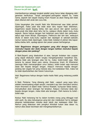 Diambil dari Swaramuslim.com
Disusun ke pdf oleh
lastexitfromtribulation@yahoo.com
memberikannya sebagai tongkat estafet yang harus tetap dipegang oleh
generasi berikutnya. Tanpa peringatan -peringatan seperti itu, maka
nama, sejarah dan sepak terjang Imam Husain as akan hilang dan tidak
akan dikenal oleh anak dan cucu kita.
Coba bayangkan jika maulid Nabi kita Muhammad saw tidak pernah
diperingati, maka pasti kita tidak akan tahu kapan Nabi dilahirkan,
bagaimana sepak terjang beliau dan apa pes an dan ajaran sucinya.
Anak-anak kita tidak akan tahu hal itu, walapun ditulis dalam buku -buku
sejarah. Sama halnya dengan hari kelahiran para tokoh dan pahlawan;
sebut saja Imam Bonjol, Diponegoro, Pattimura dan lain -lain, walaupun
ditulis di dalam buku-buku sejarah dan dipelajari di sekolah -sekolah,
namun karena tidak diperingati, maka tidak melekat di pikiran kita kapan
beliau-beliau lahir, apalagi ajaran dan pesan -pesan berharganya.
Islat: Bagaimana dengan peringatan yang diisi dengan tangisan,
memukul kepala dan dada dengan tangan bahkan memukul kepala
dengan pisau dan pedang?
A Beik:Seperti yang disebutkan di atas, banyak tindakan dan ucapan
yang dapat dilakukan dalam rangka mengekspresikan kesedihan kita,
selama tidak ada larangan atas hal itu, maka boleh-boleh saja. Oleh
karena itu sesuai fatwa para ulama, khususnya Imam Ali Khamenei
(semoga Allah memanjangkan umur beliau), boleh -boleh saja memukul
dada dan kepala dengan tangan. Adapun memukul kepala dengan
pedang dan segala hal yang melukai atau me ncelakakan fisik, maka hal
itu tidak diperbolehkan dan haram hukumnya.
Islat: Bagaimana halnya dengan hadis -hadis Nabi yang melarang praktik
itu?
A Beik: Pertama: Yang dilarang oleh Nabi –sejauh yang saya tahu-
adalah menempeleng wajah sendiri, merobek b aju dan mencabut rambut.
Imam Khomeini di dalam kitab Tahrirul Wasilah, kumpulan fatwa beliau,
menyebutkan akan larangan hal tersebut. Adapun memukul dada dan
kepala dengan tangan, maka tidak ada larangan. Oleh karena itu boleh -
boleh saja.
Kedua: Nabi melarang hal itu dalam konteks orang yang ditinggal mati
oleh ayah, ibu atau keluarganya yang lain dan melakukan hal itu sebagai
ekspresi ketidakrelaan mereka akan takdir dan ketetapan Allah Swt.
Namun yang dilakukan oleh pengikut Ahlulbait bukan atas dasar i tu,
namun atas dasar kecintaan dan mengekspresikannya.
 