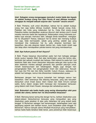 Diambil dari Swaramuslim.com
Disusun ke pdf oleh
lastexitfromtribulation@yahoo.com
Islat: Sebagian orang menganggap memukul -mukul dada dan kepala
itu adalah budaya orang Iran atau Persia di saat ditimpa musibah,
mengapa itu menjadi sebuah anjuran dan “sunnah” secara umum?
A Beik: Pertama, sulit untuk dibuktikan, bahwa hal itu adalah budaya
orang Iran saja ketika ditimpa musibah. Sebab banyak orang Arab,
Pakistan dan India yang melakukan hal itu. Coba lihat orang -orang
Palestina ketika mendapatkan anaknya dibunuh oleh tentara zioni s Israel
mereka memukul dada dan kepalanya. Kebanyakan orang Indonesia pun
ketika lupa sesuatu memukul dahi, sebagai tanda kesedihan, mengapa
hal itu dilupakan? Kedua, kalaupun hal itu benar dan memang budaya
Iran saja, tidak bermasalah, sebab yang penting adalah apa yang
mendasari kita melakukan hal itu, yaitu ekspresi kecintaan dan
kesedihan, jika ada ekspresi dalam bentuk lain, maka boleh -boleh saja
dan tetap akan mendapatkan pahala karena niat yang mendasarinya.
Islat: Apa hukum puasa di hari Asyura?
A Beik: Puasa biasanya disunnahkan pada hari -hari bahagia sebagai
tanda syukur kepada Allah Swt atas kenikmatan yang kita terima atau
terhindar dari sebuah musibah dan bahaya. Oleh karena itu pada hari -hari
kelahiran Nabi atau Imam dianjurkan berpuasa seba gai rasa syukur kita
akan kelahiran mereka sebagai pemandu dan pemberi petunjuk untuk
meraih kesempurnaan dan kebahagiaan. Begitu juga dengan hari
pengangkatan Nabi, hari pengangkatan Imam dan seterusnya. Kecuali
hari raya Idul Fitri dan Idul Adha memiliki hukum khusus, walaupun itu
adalah hari bahagia, namun kita diharamkan melaksanakan puasa.
Berkenaan dengan hari Asyura bukanlah hari bahagia namun hari
kesedihan. Oleh karenanya kita dilarang berpuasa, yang ada hanyalah
dianjurkan untuk imsak (baca; tidak makan dan tidak minum) sampai
waktu Zuhur dalam rangka lebih meresapi dan merasakan kehausan
yang dialami oleh Imam Husain, keluarga dan sahabatnya saat itu.
Islat: Bukankah ada hadis-hadis yang sering disampaikan oleh para
ustadz dan ulama, bahwa hari itu disunnahkan berpuasa?
A Beik: Memang benar sering kita dengar hal itu, bahkan disebutkan pula
alasan-alasan dianjurkannya berpuasa yang menguatkan apa yang
disebutkan pada jawaban di atas yaitu beberapa hal yang terjadi pada
tanggal 10 Muharram sebagai hari kemenangan, kebahagiaan para nabi
sepanjang sejarah dan bahkan konon, bumi diciptakan pada tanggal 10
Muharram. Namun banyak ulama Ahlulbait khususnya yang menyatakan,
bahwa hadis-hadis tersebut tidak benar, para perawinya tidak terpercaya
 