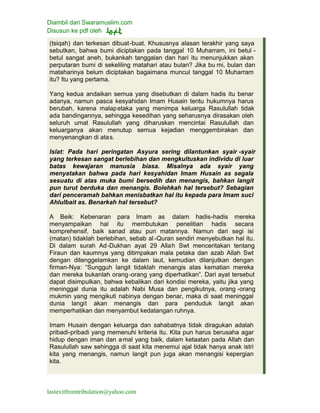 Diambil dari Swaramuslim.com
Disusun ke pdf oleh
lastexitfromtribulation@yahoo.com
(tsiqah) dan terkesan dibuat-buat. Khususnya alasan terakhir yang saya
sebutkan, bahwa bumi diciptakan pada tanggal 10 Muharram, ini betul -
betul sangat aneh, bukankah tanggalan dan hari itu menunjukkan akan
perputaran bumi di sekeliling matahari atau bulan? Jika bu mi, bulan dan
mataharinya belum diciptakan bagaimana muncul tanggal 10 Muharram
itu? Itu yang pertama.
Yang kedua andaikan semua yang disebutkan di dalam hadis itu benar
adanya, namun pasca kesyahidan Imam Husain tentu hukumnya harus
berubah, karena malapetaka yang menimpa keluarga Rasulullah tidak
ada bandingannya, sehingga kesedihan yang seharusnya dirasakan oleh
seluruh umat Rasulullah yang diharuskan mencintai Rasulullah dan
keluarganya akan menutup semua kejadian menggembirakan dan
menyenangkan di atas.
Islat: Pada hari peringatan Asyura sering dilantunkan syair -syair
yang terkesan sangat berlebihan dan mengkultuskan individu di luar
batas kewajaran manusia biasa. Misalnya ada syair yang
menyatakan bahwa pada hari kesyahidan Imam Husain as segala
sesuatu di atas muka bumi bersedih dan menangis, bahkan langit
pun turut berduka dan menangis. Bolehkah hal tersebut? Sebagian
dari penceramah bahkan menisbatkan hal itu kepada para Imam suci
Ahlulbait as. Benarkah hal tersebut?
A Beik: Kebenaran para Imam as dalam hadis-hadis mereka
menyampaikan hal itu membutukan penelitian hadis secara
komprehensif, baik sanad atau pun matannya. Namun dari segi isi
(matan) tidaklah berlebihan, sebab al -Quran sendiri menyebutkan hal itu.
Di dalam surah Ad-Dukhan ayat 29 Allah Swt menceritakan tentang
Firaun dan kaumnya yang ditimpakan mala petaka dan azab Allah Swt
dengan ditenggelamkan ke dalam laut, kemudian dilanjutkan dengan
firman-Nya: “Sungguh langit tidaklah menangis atas kematian mereka
dan mereka bukanlah orang-orang yang diperhatikan”. Dari ayat tersebut
dapat disimpulkan, bahwa kebalikan dari kondisi mereka, yaitu jika yang
meninggal dunia itu adalah Nabi Musa dan pengikutnya, orang -orang
mukmin yang mengikuti nabinya dengan benar, maka di saat meninggal
dunia langit akan menangis dan para penduduk langit akan
memperhatikan dan menyambut kedatangan ruhnya.
Imam Husain dengan keluarga dan sahabatnya tidak diragukan adalah
pribadi-pribadi yang memenuhi kriteria itu. Kita pun harus berusaha agar
hidup dengan iman dan amal yang baik, dalam ketaatan pada Allah dan
Rasulullah saw sehingga di saat kita menemui ajal tidak hanya anak istri
kita yang menangis, namun langit pun juga akan menangisi kepergian
kita.
 