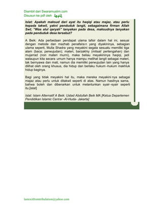 Diambil dari Swaramuslim.com
Disusun ke pdf oleh
lastexitfromtribulation@yahoo.com
Islat: Apakah maksud dari ayat itu haqiqi atau majaz, atau perlu
kepada takwil, yakni penduduk langit, sebagaimana firman Allah
Swt; “Was alul qaryah” tanyakan pada desa, maksudnya tanyakan
pada penduduk desa tersebut?
A Beik: Ada perbedaan pendapat ulama tafsir dalam hal ini, sesuai
dengan metode dan mazhab penafsira n yang diyakininya, sebagian
ulama seperti, Mulla Shadra yang meyakini segala sesuatu memiliki tiga
alam (baca; perwujudan); materi, barzakhiy (mitsal/ pertengahan) dan
mujarrad (non materi murni), maka beliau meyakininya haqiqi, jadi
walaupun kita secara umum hanya mampu melihat langit sebagai materi,
tak bernyawa dan mati, namun dia memiliki perwujudan lain yang hanya
dilihat oleh orang khusus, dia hidup dan berlaku hukum -hukum makhluk
hidup baginya.
Bagi yang tidak meyakini hal itu, maka mereka meyakini nya sebagai
majaz atau perlu untuk ditakwil seperti di atas. Namun hasilnya sama,
bahwa boleh dan dibenarkan untuk melantunkan syair -syair seperti
itu.[islat]
Islat: Islam Alternatif A Beik: Ustad Abdullah Beik MA [Ketua Departemen
Pendidikan Islamic Center -Al-Huda- Jakarta]
 