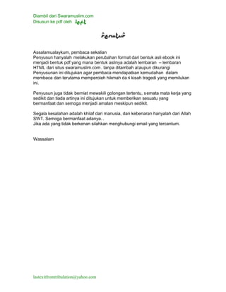 Diambil dari Swaramuslim.com
Disusun ke pdf oleh
lastexitfromtribulation@yahoo.com
Assalamualaykum, pembaca sekalian
Penyusun hanyalah melakukan perubahan format dari bentuk asli ebook ini
menjadi bentuk pdf yang mana bentuk aslinya adalah lembaran – lembaran
HTML dari situs swaramuslim.com. tanpa ditambah ataupun dikurangi
Penyusunan ini ditujukan agar pembaca mendapatkan kemudahan dalam
membaca dan terutama memperoleh hikmah da ri kisah tragedi yang memilukan
ini.
Penyusun juga tidak berniat mewakili golongan tertentu, semata mata kerja yang
sedikit dan tiada artinya ini ditujukan untuk memberikan sesuatu yang
bermanfaat dan semoga menjadi amalan meskipun sedikit.
Segala kesalahan adalah khilaf dari manusia, dan kebenaran hanyalah dari Allah
SWT. Semoga bermanfaat adanya. .
Jika ada yang tidak berkenan silahkan menghubungi email yang tercantum.
Wassalam
 