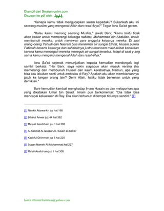 Diambil dari Swaramuslim.com
Disusun ke pdf oleh
lastexitfromtribulation@yahoo.com
"Kenapa kamu tidak mengucapkan salam kepadaku? Bukankah aku ini
seorang muslim yang mengenal Allah dan rasul -Nya?" Tegur Ibnu Sa'ad geram.
"Kalau kamu memang seorang Muslim," jawab Barir, "kamu tentu tidak
akan keluar untuk memerangi keluarga nabimu, Muhammad bin Abdullah, untuk
membunuh mereka, untuk menawan para anggot a keluarga mereka. Di saat
orang-orang Yahudi dan Nasrani bisa menikmati air sungai ElFrat, Husain putera
Fatimah beserta keluarga dan sahabatnya justru terancam maut akibat kehausan
karena kamu mencegah mereka meneguk air sungai tersebut, tetapi di saat y ang
sama kamu mengaku mengenal Allah dan rasul -Nya."
Ibnu Sa'ad sejenak menunjukkan kepada kemudian mendongak lagi
sambil berkata: "Hai Barir, saya yakin siapapun akan masuk neraka jika
memerangi dan membunuh Husain dan kaum kerabatnya. Namun, apa yang
bisa aku lakukan nanti untuk ambisiku di Ray? Apakah aku akan membiarkannya
jatuh ke tangan orang lain? Demi Allah, hatiku tidak berkenan untuk yang
demikian."
Barir kemudian kembali menghadap Imam Husain as dan melaporkan apa
yang dikatakan Umar bin Sa'ad. Imam pun berkomentar: "Dia tidak bisa
mencapai kekuasaan di Ray. Dia akan terbunuh di tempat tidurnya sendiri." [7]
[1] Nasikh Attawarikh juz hal.168
[2] Biharul Anwar juz 44 hal.382
[3] Ma’aali Assibthain juz 1 hal.286
[4] Al-Kalimat Al-Qussar Al-Husain as hal.67
[5] Kashful Ghimmah juz 5 hal.225
[6] Sugan Nameh Ali Muhammad hal.227
[7] Ma'ali Assibthain juz 1 hal.308
 