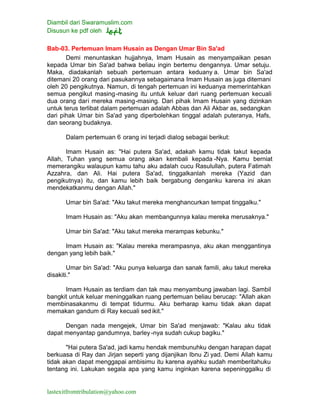 Diambil dari Swaramuslim.com
Disusun ke pdf oleh
lastexitfromtribulation@yahoo.com
Bab-03. Pertemuan Imam Husain as Dengan Umar Bin Sa'ad
Demi menuntaskan hujjahnya, Imam Husain as menyampaikan pesan
kepada Umar bin Sa'ad bahwa beliau ingin bertemu dengannya. Umar setuju.
Maka, diadakanlah sebuah pertemuan antara keduany a. Umar bin Sa'ad
ditemani 20 orang dari pasukannya sebagaimana Imam Husain as juga ditemani
oleh 20 pengikutnya. Namun, di tengah pertemuan ini keduanya memerintahkan
semua pengikut masing-masing itu untuk keluar dari ruang pertemuan kecuali
dua orang dari mereka masing-masing. Dari pihak Imam Husain yang dizinkan
untuk terus terlibat dalam pertemuan adalah Abbas dan Ali Akbar as, sedangkan
dari pihak Umar bin Sa'ad yang diperbolehkan tinggal adalah puteranya, Hafs,
dan seorang budaknya.
Dalam pertemuan 6 orang ini terjadi dialog sebagai berikut:
Imam Husain as: "Hai putera Sa'ad, adakah kamu tidak takut kepada
Allah, Tuhan yang semua orang akan kembali kepada -Nya. Kamu berniat
memerangiku walaupun kamu tahu aku adalah cucu Rasulullah, putera Fatimah
Azzahra, dan Ali. Hai putera Sa'ad, tinggalkanlah mereka (Yazid dan
pengikutnya) itu, dan kamu lebih baik bergabung denganku karena ini akan
mendekatkanmu dengan Allah."
Umar bin Sa'ad: "Aku takut mereka menghancurkan tempat tinggalku."
Imam Husain as: "Aku akan membangunnya kalau mereka merusaknya."
Umar bin Sa'ad: "Aku takut mereka merampas kebunku."
Imam Husain as: "Kalau mereka merampasnya, aku akan menggantinya
dengan yang lebih baik."
Umar bin Sa'ad: "Aku punya keluarga dan sanak famili, aku takut mereka
disakiti."
Imam Husain as terdiam dan tak mau menyambung jawaban lagi. Sambil
bangkit untuk keluar meninggalkan ruang pertemuan beliau berucap: "Allah akan
membinasakanmu di tempat tidurmu. Aku berharap kamu tidak akan dapat
memakan gandum di Ray kecuali sed ikit."
Dengan nada mengejek, Umar bin Sa'ad menjawab: "Kalau aku tidak
dapat menyantap gandumnya, barley -nya sudah cukup bagiku."
"Hai putera Sa'ad, jadi kamu hendak membunuhku dengan harapan dapat
berkuasa di Ray dan Jirjan seperti yang dijanjikan Ibnu Zi yad. Demi Allah kamu
tidak akan dapat menggapai ambisimu itu karena ayahku sudah memberitahuku
tentang ini. Lakukan segala apa yang kamu inginkan karena sepeninggalku di
 