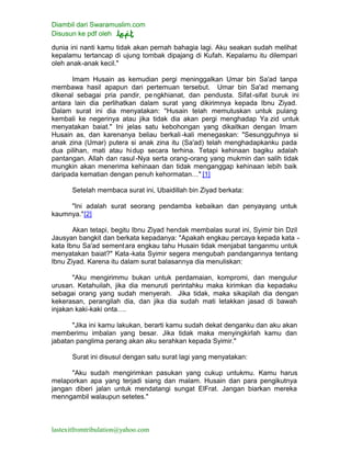 Diambil dari Swaramuslim.com
Disusun ke pdf oleh
lastexitfromtribulation@yahoo.com
dunia ini nanti kamu tidak akan pernah bahagia lagi. Aku seakan sudah melihat
kepalamu tertancap di ujung tombak dipajang di Kufah. Kepalamu itu dilempari
oleh anak-anak kecil."
Imam Husain as kemudian pergi meninggalkan Umar bin Sa'ad tanpa
membawa hasil apapun dari pertemuan tersebut. Umar bin Sa'ad memang
dikenal sebagai pria pandir, pengkhianat, dan pendusta. Sifat-sifat buruk ini
antara lain dia perlihatkan dalam surat yang dikirimnya kepada Ibnu Ziyad.
Dalam surat ini dia menyatakan: "Husain telah memutuskan untuk pulang
kembali ke negerinya atau jika tidak dia akan pergi menghadap Ya zid untuk
menyatakan baiat." Ini jelas satu kebohongan yang dikaitkan dengan Imam
Husain as, dan karenanya beliau berkali -kali menegaskan: "Sesungguhnya si
anak zina (Umar) putera si anak zina itu (Sa'ad) telah menghadapkanku pada
dua pilihan, mati atau hidup secara terhina. Tetapi kehinaan bagiku adalah
pantangan. Allah dan rasul-Nya serta orang-orang yang mukmin dan salih tidak
mungkin akan menerima kehinaan dan tidak menganggap kehinaan lebih baik
daripada kematian dengan penuh kehormatan…" [1]
Setelah membaca surat ini, Ubaidillah bin Ziyad berkata:
"Ini adalah surat seorang pendamba kebaikan dan penyayang untuk
kaumnya."[2]
Akan tetapi, begitu Ibnu Ziyad hendak membalas surat ini, Syimir bin Dzil
Jausyan bangkit dan berkata kepadanya: "Apakah engkau percaya kepada kata -
kata Ibnu Sa'ad sementara engkau tahu Husain tidak menjabat tanganmu untuk
menyatakan baiat?" Kata-kata Syimir segera mengubah pandangannya tentang
Ibnu Ziyad. Karena itu dalam surat balasannya dia menuliskan:
"Aku mengirimmu bukan untuk perdamaian, kompromi, dan mengulur
urusan. Ketahuilah, jika dia menuruti perintahku maka kirimkan dia kepadaku
sebagai orang yang sudah menyerah. Jika tidak, maka sikapilah dia dengan
kekerasan, perangilah dia, dan jika dia sudah mati letakkan jasad di bawah
injakan kaki-kaki onta….
"Jika ini kamu lakukan, berarti kamu sudah dekat denganku dan aku akan
memberimu imbalan yang besar. Jika tidak maka menyingkirlah kamu dan
jabatan panglima perang akan aku serahkan kepada Syimir."
Surat ini disusul dengan satu surat lagi yang menyatakan:
"Aku sudah mengirimkan pasukan yang cukup untukmu. Kamu harus
melaporkan apa yang terjadi siang dan malam. Husain dan para pengikutnya
jangan diberi jalan untuk mendatangi sungat ElFrat. Jangan biarkan mereka
menngambil walaupun setetes."
 