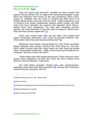 Diambil dari Swaramuslim.com
Disusun ke pdf oleh
lastexitfromtribulation@yahoo.com
Pada hari ketujuh bulan Muharram, Ubaidillah bin Ziyad mengirim 500
pasukan berkuda dipimpin Amr bin Hajjaj untuk memperketat penjagaan sungai
ElFrat dari jangkauan Imam Husain as dan para pengikutnya. Belum cukup
dengan itu, Ubaidillah alias Ibnu Ziyad itu mengirim lagi 4000 pasuk an ke
Karbala disertai dengan surat untuk Umar bin Sa'ad. Seperti sebelumnya, surat
ini menekan Umar supaya melaksanakan tugasnya sebaik mungkin, jika tidak
maka Umar harus menyingkir dan posisinya akan digantikan Syimir. Namun,
kepada Syimir Umar mengatakan: "Aku akan tetap memegang komando
pasukan, dan posisi terhormat ini tidak akan jatuh ke tanganmu. Biarlah kamu
tetap memimpin pasukan pejalan kaki." [3]
Syimir yang merasa sudah tidak ada lagi waktu untuk berbasa -basi
segera menghampiri perkemahan Imam Husain as kemudian berteriak: "Hai,
dimana kalian wahai anak-anak saudara perempuanku?"[4]
Mendengar suara teriakan manusia keparat itu, Imam Husain as berkata
kepada beberapa orang saudara, termasuk Abu Fadhl Abbas as: "Aku tahu
Syimir adalah manusia yang fasik, tetapi karena dia masih tergo long kerabat
kalian, maka jawablah teriakannya." Maka, empat orang yang bersangkutan pun
menjawab: "Apa kamu maukan dari kami?!"
"Kalian adalah anak-anak saudara perempuanku. Kalian saya jamin aman
asalkan kalian melepaskan diri kalian dari Husain dan pat uh kepada Amirul
Mukminin Yazid bin Muawiah" Pekik Syimir.
Abu Fadhl Abbas menjawab: "Apakah kamu akan mengamankanku
sedangkan putera Rasul tetap diberi keamanan?! [5] Semoga Allah melaknatmu
beserta keamanan yang kamu miliki itu?"
[1] Bihar Al-Anwar juz 44 hal. 390 - Alluhuf hal.75
[2] Ibid juz 52 hal. 9
[3] Terjemahan (ke bahasa Persia) dari kitab Al -Irsyad karya Syeikh mufid juz 2 hal. 91-93.
[4] Nasikh Attawarikh juz 2 hal.201
[5] Bihar Al-Anwar juz 42 hal.391
 