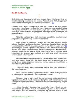 Diambil dari Swaramuslim.com
Disusun ke pdf oleh
lastexitfromtribulation@yahoo.com
Bab-04. Hari Tasyu’a
Detik-detik masa di padang Karbala terus bergulir. Kamis 9 Muharram Umar bin
Sa’ad mendatangi pasukannya dan berseru: “Wahai lasykar Allah, tunggangilah
kuda-kuda kalian! Semoga surga membahagiakan kalian.” [1]
Pasukan Umar segera mengendarai kuda dan bergerak ke arah daerah
perkemahan Imam Husain as. Saat itu, Imam Husain as sedang dudu k tertidur
dalam posisi merebahkan kepala di atas lututnya. Beliau terjaga saat didatangi
adindanya, Zainab Al-Kubra as yang panik mendengar suara ribut rin gkik dan
derap kaki kuda.
“Kakanda, adakah engkau tidak mendengar suara bising pasukan musuh
yang sedang bergerak menuju kita?!” Seru Zainab as.
Imam Husain as menjawab: “Adikku, aku baru saja bermimpi melihat
kakekku Rasalullah, ayahku Ali, ibundaku Fatimah, dan kakakku Hasan. Mereka
berkata kepadaku: ‘Hai Husain, sesungguhnya kamu akan menyusul kami.’ [2]
Rasulullah juga berkata kepadaku: ‘Hai puteraku, kamu adalah syahid keluarga
Mustafa, dan semua penghuni langit bergembira menyambut kedatanganmu.
Cepatlah datang kemari karena besok malam kamu harus berbuka puasa
bersamaku, dan sekarang para malaikat turun dari langit untuk men yimpan
darahmu dalam botol hijau ini.’”
Mendengar kata-kata Imam Husain ini, Zainab hanyut dalam suasana haru
yang amat dalam. Suara rintih dan tangis keluar dari tenggorokannya yang
kering. Keuda telapak tangannya menampar -nampar wajahnya. Imam Husain as
mencoba menghibur adiknya.
“Tenanglah adikku, kamu tidak celaka. Rahmat Allah pasti bersamamu.”
Ujar Imam Husain as.
Beliau kemudian berkata kepada adik lelakinya, Abbas: “Datangilah kaum
itu, dan tanyakan kepada mereka untuk apa mereka kemari?”
Abbaspun pergi ke arah musuh dan menyampaikan pertanyaan tersebut
kepada mereka. Pihak musuh menjawab: “Sang Amir telah memerintahkan agar
kalian patuh kepada perintahnya. Jika tidak maka kami akan berperang dengan
kalian.”
Abbas kemudian bergegas lagi menghadap Imam Husain as dan
menceritakan apa jawaban musuh. Imam berkata lagi kepada Abbas: “Adikku,
demi engkau aku rela berkorban, datangilah lagi pasukan musuh itu dan
 