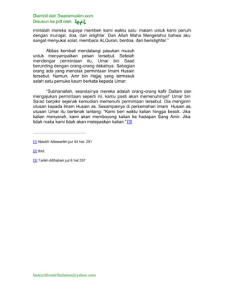 Diambil dari Swaramuslim.com
Disusun ke pdf oleh
lastexitfromtribulation@yahoo.com
mintalah mereka supaya memberi kami waktu satu malam untuk kami penuhi
dengan munajat, doa, dan istighfar. Dan Allah Maha Mengetahui bahwa aku
sangat menyukai solat, membaca ALQuran, berdoa, dan beristighfar.”
Abbas kembali mendatangi pasukan musuh
untuk menyampaikan pesan tersebut. Setelah
mendengar permintaan itu, Umar bin Saad
berunding dengan orang-orang dekatnya. Sebagian
orang ada yang menolak permintaan Imam Husain
tersebut. Namun, Amr bin Hajjaj yang termasuk
salah satu pemuka kaum berkata kepada Umar:
“Subhanallah, seandainya mereka adalah orang-orang kafir Dailam dan
mengajukan permintaan seperti ini, kamu pasti akan memenuhinya!” Umar bin
Sa’ad berpikir sejenak kemudian memenuhi permintaan tersebut. Dia mengirim
utusan kepada Imam Husain as. Sesampainya di perkemahan Imam Husain as,
utusan Umar itu berteriak lantang: “Kami beri waktu kalian hingga besok. Jika
kalian menyerah, kami akan memboyong kalian ke hadapan Sang Amir. Jika
tidak maka kami tidak akan melepaskan kalian.” [3]
[1] Nasikh Attawarikh juz 44 hal. 291
[2] Ibid.
[3] Tarikh Atthabari juz 6 hal.337
 