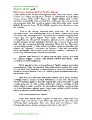 Diambil dari Swaramuslim.com
Disusun ke pdf oleh
lastexitfromtribulation@yahoo.com
Bab-05. Imam Husain as dan Para Pengikut Setianya
Karena Imam Husain as dan rombongannya diberi waktu satu malam, maka
pasukan dari masing-masing pihak kembali ke perkemahan masing -masing
dengan tenang. Pada malam Asyura itu, adegan -adegan yang semakin
memilukan terjadi. Rintih tangis, munajat, doa, pembicaraan, dan puisi -puisi duka
dan perjuangan Ahlul Bait mengiringi putaran detik -detik gulita malam sahara
Karbala. Tentang ini, Imam Ali Zainal Abidin as putera Imam Husain as antara
lain berkisah:
“Saat itu aku sedang menderita sakit. Akan tetapi, aku mencoba
mendekati ayahku untuk mendengarkan apa yang beliau katakan kepada para
sahabatnya. Aku mendengar beliau berkhutbah dimana setelah menyampaikan
ucapan puji dan syukur kepada Allah, belia u berkata: ‘Amma ba’du,
sesungguhnya aku tidak pernah mengetahui adanya sahabat yang lebih setia
dan baik daripada sahabat-sahabatku, dan tidak pula mengenal keluarga yang
lebih taat dan penyayang daripada keluargaku. Maka dari itu, Allah akan
memberi kalian pahala…..[1] Aku sudah memastikan bahwa aku tidak akan bisa
selamat dari (kejahatan) orang-orang itu. Sekarang, kalian aku perbolehkan
untuk meninggalkan dan membiarkan aku sendirian melawan orang -orang itu,
karena yang mereka inginkan hanyalah membunuhku.”
Tawaran Imam Husain as ini ditolak oleh saudara -saudara, anak-anak,
dan segenap anggota keluarga serta sahabat -sahabat setia beliau. Salah
seorang dari mereka mengatakan:
"Untuk apa kami harus meninggalkanmu? Apakah supaya kami hidup
sepeninggalmu? Tidak. Semoga Allah tidak sekali -kali menciptakan hari seperti
itu untuk kami. Kami tidak akan berpisah denganmu. Kami akan mengorbankan
jiwa kami untuk membelamu. Kehidupan sepeninggalmu adalah kehidupan yang
buruk di mata Allah."
Imam Husain as kemudian mendoakan mereka semua. Beliau memberi
semangat mereka dengan besarnya kenikmataan di sisi Allah, kejayaan di
akhirat. Karenanya, pedihnya hujaman p edang dan tombak kemudian menjadi
sesuatu yang kecil di mata mereka. Sedemikian kecilnya sehingga mereka
bahkan tidak merasakan kepedihan itu. Mereka berlomba bahu membahu untuk
menggapai kemuliaan sebagai seorang yang gugur sebagai syahid membela
agama dan keluarga suci Rasulullah saaw.[2]
Imam Husain as kemudian berkata:
"Demi Allah, setelah semua kejadian ini kita alami, masa akan terus
berjalan hingga kita semua keluar (hidup lagi) bersama Al -Qaim kita untuk
membalas kaum yang zalim. Kami dan kalian akan menyaksikan rantai,
belenggu, dan siksaan-siksaan lain yang membantai musuh kita."
 