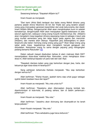 Diambil dari Swaramuslim.com
Disusun ke pdf oleh
lastexitfromtribulation@yahoo.com
Seseorang bertanya: "Siapakah AlQaim itu?"
Imam Husain as menjawab:
"Dari kami (Ahlul Bait) terdapat dua belas orang Mahdi dimana yang
pertama adalah Amirul Mukminin Ali bin Abi Thalib dan yang terakhir adalah
orang yang (merupakan generasi) kesembilan dari anak keturunanku dan dialah
Imam AlQaim Bilhaq. Dengannyalah Allah akan menghidupkan bumi ini setelah
kematiannya, dengannyalah Allah akan menjayakan agama kebenaran ini atas
seluruh agama lain, walaupun orang -orang musyrik membencinya. Dia (AlQaim)
akan mengalami masa kegaiban dimana sepanjang masa ini sebagia n kaum ada
yang murtad sementara yang lain tetap teguh pada agama dan mencintai
(AlQaim), dan mereka akan ditanya: 'Kapankah janji (kebangkitan) ini (akan
terpenuhi) jika kalian memang orang-orang yang jujur?' Akan tetapi orang yang
sabar pada masa kegaibannya akan mengalami banyak gangguan dan
didustakan. Kedudukan orang itu sama dengan pejuang yang mengangkat
pedang bersama Rasulullah."[3]
Dalam sebuah riwayat disebutkan bahwa di alam maknawi Allah SWT
menampakkan dosa-dosa makhluk-Nya. Kemudian, untuk menghapus dosa -
dosa ini, Allah bertanya kepada ruh para nabi dan wali -Nya:
"Siapakah diantara kalian yang siap berkorban dengan jiwa, harta, dan
keluarnya agar dosa-dosa ini terampuni?"
Sang pahlawan terkemuka Karbala menjawab: "Aku siap berkorban
dengan semua itu?"
Allah berfirman: "Wahai Husain, apakah kamu siap untuk gugur sebagai
syahid dalam keadaan haus dan lapar?"
Imam Husain as menjawab: "Aku rela untuk itu?"
Allah berfirman: "Kepalamu akan ditancapkan diujung tombak lalu
dipertontonkan di kota-kota, di padang sahara, dan di dalam pertemuan -
pertemuan."
Imam Husain as menjawab: "Aku rela."
Allah berfirman: "Jasadmu akan dicincang dan dicampakk an ke tanah
tanpa pakaian."
Imam Husain menjawab: "Aku rela."
Allah berfirman: "Para sahabatmu juga harus terbunuh."
 