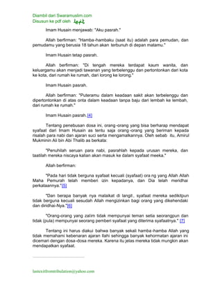 Diambil dari Swaramuslim.com
Disusun ke pdf oleh
lastexitfromtribulation@yahoo.com
Imam Husain menjawab: "Aku pasrah."
Allah berfirman: "Hamba-hambaku (saat itu) adalah para pemudan, dan
pemudamu yang berusia 18 tahun akan terbunuh di depan matamu."
Imam Husain tetap pasrah.
Allah berfirman: "Di tengah mereka terdapat kaum wanita, dan
keluargamu akan menjadi tawanan yang terbelenggu dan pertontonkan dari kota
ke kota, dari rumah ke rumah, dari lorong ke lorong."
Imam Husain pasrah.
Allah berfirman: "Puteramu dalam keadaan sakit akan terbelenggu dan
dipertontonkan di atas onta dalam keadaan tanpa baju dari lembah ke lembah,
dari rumah ke rumah."
Imam Husain pasrah.[4]
Tentang penebusan dosa ini, orang -orang yang bisa berharap mendapat
syafaat dari Imam Husain as tentu saja orang -orang yang beriman kepada
risalah para nabi dan ajaran suci serta mengamalkannya. Oleh sebab itu, Amirul
Mukminin Ali bin Abi Thalib as berkata:
"Penuhilah seruan para nabi, pasrahlah kepada urusan mereka, dan
taatilah mereka niscaya kalian akan masuk ke dalam syafaat meeka."
Allah berfirman:
"Pada hari tidak berguna syafaat kecuali (syafaat) ora ng yang Allah Allah
Maha Pemurah telah memberi izin kepadanya, dan Dia telah meridhai
perkataannya."[5]
"Dan berapa banyak nya malaikat di langit , syafaat mereka sedikitpun
tidak berguna kecuali sesudah Allah mengizinkan bagi orang yang dikehendaki
dan diridhai-Nya."[6]
"Orang-orang yang zalim tidak mempunyai teman setia seorangpun dan
tidak (pula) mempunyai seorang pemberi syafaat yang diterima syafaatnya." [7]
Tentang ini harus diakui bahwa banyak sekali hamba-hamba Allah yang
tidak memahami kebenaran ajaran Ilahi sehingga banyak kehormatan ajaran ini
dicemari dengan dosa-dosa mereka. Karena itu jelas mereka tidak mungkin akan
mendapatkan syafaat.
 