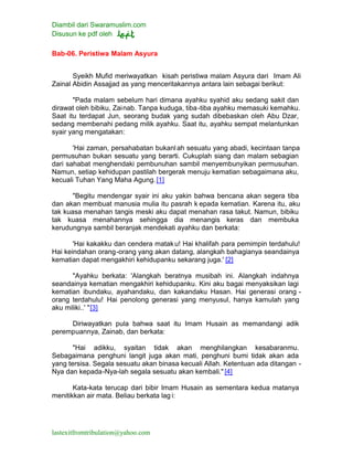 Diambil dari Swaramuslim.com
Disusun ke pdf oleh
lastexitfromtribulation@yahoo.com
Bab-06. Peristiwa Malam Asyura
Syeikh Mufid meriwayatkan kisah peristiwa malam Asyura dari Imam Ali
Zainal Abidin Assajjad as yang menceritakannya antara lain sebagai berikut:
"Pada malam sebelum hari dimana ayahku syahid aku sedang sakit dan
dirawat oleh bibiku, Zainab. Tanpa kuduga, tiba-tiba ayahku memasuki kemahku.
Saat itu terdapat Jun, seorang budak yang sudah dibebaskan oleh Abu Dzar,
sedang membenahi pedang milik ayahku. Saat itu, ayahku sempat melantunkan
syair yang mengatakan:
'Hai zaman, persahabatan bukanlah sesuatu yang abadi, kecintaan tanpa
permusuhan bukan sesuatu yang berarti. Cukuplah siang dan malam sebagian
dari sahabat menghendaki pembunuhan sambil menyembunyikan permusuhan.
Namun, setiap kehidupan pastilah bergerak menuju kematian sebagaimana aku,
kecuali Tuhan Yang Maha Agung.[1]
"Begitu mendengar syair ini aku yakin bahwa bencana akan segera tiba
dan akan membuat manusia mulia itu pasrah k epada kematian. Karena itu, aku
tak kuasa menahan tangis meski aku dapat menahan rasa takut. Namun, bibiku
tak kuasa menahannya sehingga dia menangis keras dan membuka
kerudungnya sambil beranjak mendekati ayahku dan berkata:
'Hai kakakku dan cendera mataku! Hai khalifah para pemimpin terdahulu!
Hai keindahan orang-orang yang akan datang, alangkah bahagianya seandainya
kematian dapat mengakhiri kehidupanku sekarang juga.' [2]
"Ayahku berkata: 'Alangkah beratnya musibah ini. Alangkah indahnya
seandainya kematian mengakhiri kehidupanku. Kini aku bagai menyaksikan lagi
kematian ibundaku, ayahandaku, dan kakandaku Hasan. Hai generasi orang -
orang terdahulu! Hai penolong generasi yang menyusul, hanya kamulah yang
aku miliki..' "[3]
Diriwayatkan pula bahwa saat itu Imam Husain as memandangi adik
perempuannya, Zainab, dan berkata:
"Hai adikku, syaitan tidak akan menghilangkan kesabaranmu.
Sebagaimana penghuni langit juga akan mati, penghuni bumi tidak akan ada
yang tersisa. Segala sesuatu akan binasa kecuali Allah. Ketentuan ada ditangan -
Nya dan kepada-Nya-lah segala sesuatu akan kembali." [4]
Kata-kata terucap dari bibir Imam Husain as sementara kedua matanya
menitikkan air mata. Beliau berkata lag i:
 