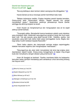 Diambil dari Swaramuslim.com
Disusun ke pdf oleh
lastexitfromtribulation@yahoo.com
"Burung belibispun akan tentram dalam sarangnya bila ditinggalkan." [5]
Hazrat Zainab as terus menangis sambil merintihkan kata -kata:
"Betapa malangnya nasibku. Engkau terpaksa pasrah kepada kematian.
Orang-orang telah meremukkan batinku. Segala sesuatu kini sangat
menyakitkan jiwaku." Sedemikian pedihnya perasaannya Hazrat Zainab
sehingga dia akhirnya terjatuh ke tanah.
Imam Husain as menghampirinya dan mengusapkan sisa air ke wajah
adiknya sambil berkata:
"Tenanglah adikku. Bersabarlah karena kesabaran adalah suatu kebaikan
yang diciptakan Allah. Ketahuilah sesungguhnya penghuni langit dan bumi pasti
akan mati. Tak ada sesuatu yang abadi kecuali A llah. Kakekku, ayahku, dan
saudaraku yang lebih baik dariku telah pergi meninggalkan dunia. Bagiku dan
bagi setiap muslim ketataan kepada Rasulullah."
"Demi hakku atasmu aku bersumpah semoga engkau sepeninggalku
tidaklah mencakari wajahmu dan mengharapkan kebinasaan."
"Sesungguhnya aku akan telah menyaksikan tak lama lagi engkau akan
diperlakukan seperti budak. Orang-orang menggiringmu di depan iring-iringan
kuda dan menyiksamu dengan siksaan yang amat buruk." [6]
Imam Ali Assajjad as berkisah: "Ayahku membawa bibiku ke hadapanku
kemudian beliau kembali mendatangi para sahabatnya untuk berunding tentang
hari Asyura nanti."
[1] Bihar AL-Anwar juz 2 hal.316
[2] Nasikh Attawarikh juz hal.170
[3] Bihar AlAnwar juz 45 hal.2
[4] Sitaregan-e Dirakhsyan juz 5 hal.130
[5] Muntaha Al-Amal hal.248
[6] Anwar Assyahadah hal.161
 