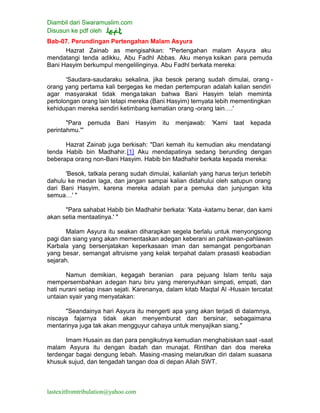 Diambil dari Swaramuslim.com
Disusun ke pdf oleh
lastexitfromtribulation@yahoo.com
Bab-07. Perundingan Pertengahan Malam Asyura
Hazrat Zainab as mengisahkan: "Pertengahan malam Asyura aku
mendatangi tenda adikku, Abu Fadhl Abbas. Aku menya ksikan para pemuda
Bani Hasyim berkumpul mengelilinginya. Abu Fadhl berkata mereka:
'Saudara-saudaraku sekalina, jika besok perang sudah dimulai, orang -
orang yang pertama kali bergegas ke medan pertempuran adalah kalian sendiri
agar masyarakat tidak mengatakan bahwa Bani Hasyim telah meminta
pertolongan orang lain tetapi mereka (Bani Hasyim) ternyata lebih mementingkan
kehidupan mereka sendiri ketimbang kematian orang -orang lain….'
"Para pemuda Bani Hasyim itu menjawab: 'Kami taat kepada
perintahmu.'"
Hazrat Zainab juga berkisah: "Dari kemah itu kemudian aku mendatangi
tenda Habib bin Madhahir.[1] Aku mendapatinya sedang berunding dengan
beberapa orang non-Bani Hasyim. Habib bin Madhahir berkata kepada mereka:
'Besok, tatkala perang sudah dimulai, kalianlah yang harus terjun terlebih
dahulu ke medan laga, dan jangan sampai kalian didahului oleh satupun orang
dari Bani Hasyim, karena mereka adalah par a pemuka dan junjungan kita
semua…' "
"Para sahabat Habib bin Madhahir berkata: 'Kata -katamu benar, dan kami
akan setia mentaatinya.' "
Malam Asyura itu seakan diharapkan segela berlalu untuk menyongsong
pagi dan siang yang akan mementaskan adegan keberani an pahlawan-pahlawan
Karbala yang bersenjatakan keperkasaan iman dan semangat pengorbanan
yang besar, semangat altruisme yang kelak terpahat dalam prasasti keabadian
sejarah.
Namun demikian, kegagah beranian para pejuang Islam tentu saja
mempersembahkan adegan haru biru yang merenyuhkan simpati, empati, dan
hati nurani setiap insan sejati. Karenanya, dalam kitab Maqtal Al -Husain tercatat
untaian syair yang menyatakan:
"Seandainya hari Asyura itu mengerti apa yang akan terjadi di dalamnya,
niscaya fajarnya tidak akan menyemburat dan bersinar, sebagaimana
mentarinya juga tak akan mengguyur cahaya untuk menyajikan siang."
Imam Husain as dan para pengikutnya kemudian menghabiskan saat -saat
malam Asyura itu dengan ibadah dan munajat. Rintihan dan doa mereka
terdengar bagai dengung lebah. Masing-masing melarutkan diri dalam suasana
khusuk sujud, dan tengadah tangan doa di depan Allah SWT.
 