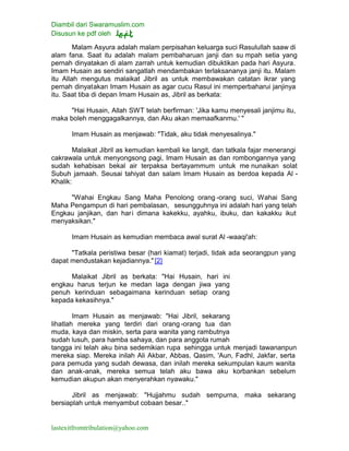Diambil dari Swaramuslim.com
Disusun ke pdf oleh
lastexitfromtribulation@yahoo.com
Malam Asyura adalah malam perpisahan keluarga suci Rasulullah saaw di
alam fana. Saat itu adalah malam pembaharuan janji dan su mpah setia yang
pernah dinyatakan di alam zarrah untuk kemudian dibuktikan pada hari Asyura.
Imam Husain as sendiri sangatlah mendambakan terlaksananya janji itu. Malam
itu Allah mengutus malaikat Jibril as untuk membawakan catatan ikrar yang
pernah dinyatakan Imam Husain as agar cucu Rasul ini memperbaharui janjinya
itu. Saat tiba di depan Imam Husain as, Jibril as berkata:
"Hai Husain, Allah SWT telah berfirman: 'Jika kamu menyesali janjimu itu,
maka boleh menggagalkannya, dan Aku akan memaafkanmu.' "
Imam Husain as menjawab: "Tidak, aku tidak menyesalinya."
Malaikat Jibril as kemudian kembali ke langit, dan tatkala fajar menerangi
cakrawala untuk menyongsong pagi, Imam Husain as dan rombongannya yang
sudah kehabisan bekal air terpaksa bertayammum untuk me nunaikan solat
Subuh jamaah. Seusai tahiyat dan salam Imam Husain as berdoa kepada Al -
Khalik:
"Wahai Engkau Sang Maha Penolong orang -orang suci, Wahai Sang
Maha Pengampun di hari pembalasan, sesungguhnya ini adalah hari yang telah
Engkau janjikan, dan hari dimana kakekku, ayahku, ibuku, dan kakakku ikut
menyaksikan."
Imam Husain as kemudian membaca awal surat Al -waaqi'ah:
"Tatkala peristiwa besar (hari kiamat) terjadi, tidak ada seorangpun yang
dapat mendustakan kejadiannya." [2]
Malaikat Jibril as berkata: "Hai Husain, hari ini
engkau harus terjun ke medan laga dengan jiwa yang
penuh kerinduan sebagaimana kerinduan setiap orang
kepada kekasihnya."
Imam Husain as menjawab: "Hai Jibril, sekarang
lihatlah mereka yang terdiri dari orang-orang tua dan
muda, kaya dan miskin, serta para wanita yang rambutnya
sudah lusuh, para hamba sahaya, dan para anggota rumah
tangga ini telah aku bina sedemikian rupa sehingga untuk menjadi tawananpun
mereka siap. Mereka inilah Ali Akbar, Abbas, Qasim, 'Aun, Fadhl, Jakfar, serta
para pemuda yang sudah dewasa, dan inilah mereka sekumpulan kaum wanita
dan anak-anak, mereka semua telah aku bawa aku korbankan sebelum
kemudian akupun akan menyerahkan nyawaku."
Jibril as menjawab: "Hujjahmu sudah sempurna, maka sekarang
bersiaplah untuk menyambut cobaan besar.."
 