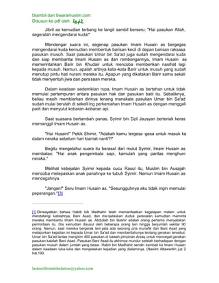 Diambil dari Swaramuslim.com
Disusun ke pdf oleh
lastexitfromtribulation@yahoo.com
Jibril as kemudian terbang ke langit sambil berseru: "Hai pasukan Allah,
segeralah mengendarai kuda!"
Mendengar suara ini, segenap pasukan Imam Husain as bergegas
mengendarai kuda kemudian membentuk barisan kecil di depan barisan raksasa
pasukan musuh. Saat pasukan Umar bin Sa'ad juga sudah mengendarai kuda
dan siap membantai Imam Husain as dan rombongannya, Imam Husain as
memerintahkan Barir bin Khudair untuk mencoba memberikan nasihat lagi
kepada musuh. Namun, apalah artinya kata -kata Barir untuk musuh yang sudah
menutup pintu hati nurani mereka itu. Apapun yang dikatakan Barir sama sekali
tidak menyentuh jiwa dan perasaan mereka.
Dalam keadaan sedemikian rupa, Imam Husain as bertahan untuk tidak
memulai pertempuran antara pasukan hak dan pasukan batil itu. Sebaliknya,
beliau masih membiarkan dirinya tenang manakala pasukan Umar bin Sa'ad
sudah mulai berulah di sekeliling perkemahan Imam Husain as dengan menggali
parit dan menyulut kobaran-kobaran api.
Saat suasana bertambah panas, Syimir bin Dzil Jausyan berteriak keras
memanggil Imam Husain as.
"Hai Husain!" Pekik Shimir, "Adakah kamu tergesa -gesa untuk masuk ke
dalam neraka sebelum hari kiamat nanti?!"
Begitu mengetahui suara itu berasal dari mulut Syimir, Imam Husain as
membalas: "Hai anak pengembala sapi, kamulah yang pantas menghuni
neraka."
Melihat kebejatan Syimir kepada cucu Rasul itu, Muslim bin Ausajah
mencoba melepaskan anak panahnya ke tubuh Syimir. Namun Imam Husain as
mencegahnya.
"Jangan!" Seru Imam Husain as. "Sesungguhnya aku tidak ingin memulai
peperangan."[3]
[1] Diriwayatkan bahwa Habib bib Madhahir telah memanfaatkan kegelapan malam untuk
mendatangi kabilahnya, Bani Asad, dan menjelaskan duduk persoalan kemudian meminta
mereka membantu Imam Husain as. Abdullah bin Bashir adalah orang pertama menyatakan
permintaan itu. Dia kemudian disusul oleh beberapa orang lain hingga berjumlah sekitar 90
orang. Namun, saat mereka bergerak tern yata ada seorang pria munafik dari Bani Asad yang
melaporkan kejadian ini kepada Umar bin Sa'ad dan memberitahunya tentang gerakan tersebut.
Umar bin Sa'ad lantas mengirim 400 pasukan di bawah pimpinan Arzaq untuk mencegat gerakan
pasukan kabilah Bani Asad. Pasukan Bani Asad itu akhirnya mundur setelah berhadapan dengan
pasukan musuh dalam jumlah yang besar. Habin bin Madhahir sendiri kembali ke Imam Husain
dalam keadaan luka-luka dan menjelaskan kejadian yang dialaminya. (Nasikh Attawarikh juz 2
hal.190.
 