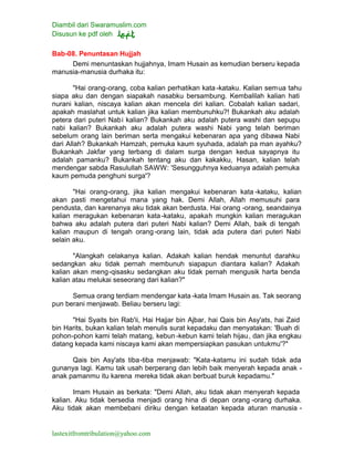 Diambil dari Swaramuslim.com
Disusun ke pdf oleh
lastexitfromtribulation@yahoo.com
Bab-08. Penuntasan Hujjah
Demi menuntaskan hujjahnya, Imam Husain as kemudian berseru kepada
manusia-manusia durhaka itu:
"Hai orang-orang, coba kalian perhatikan kata -kataku. Kalian semua tahu
siapa aku dan dengan siapakah nasabku bersambung. Kembalilah kalian hati
nurani kalian, niscaya kalian akan mencela diri kalian. Cobalah kalian sadari,
apakah maslahat untuk kalian jika kalian membunuhku?! Bukankah aku adalah
petera dari puteri Nabi kalian? Bukankah aku adalah putera washi dan sepupu
nabi kalian? Bukankah aku adalah putera washi Nabi yang telah beriman
sebelum orang lain beriman serta mengakui kebenaran apa yang dibawa Nabi
dari Allah? Bukankah Hamzah, pemuka kaum syuhada, adalah pa man ayahku?
Bukankah Jakfar yang terbang di dalam surga dengan kedua sayapnya itu
adalah pamanku? Bukankah tentang aku dan kakakku, Hasan, kalian telah
mendengar sabda Rasulullah SAWW: 'Sesungguhnya keduanya adalah pemuka
kaum pemuda penghuni surga'?
"Hai orang-orang, jika kalian mengakui kebenaran kata -kataku, kalian
akan pasti mengetahui mana yang hak. Demi Allah, Allah memusuhi para
pendusta, dan karenanya aku tidak akan berdusta. Hai orang -orang, seandainya
kalian meragukan kebenaran kata-kataku, apakah mungkin kalian meragukan
bahwa aku adalah putera dari puteri Nabi kalian? Demi Allah, baik di tengah
kalian maupun di tengah orang-orang lain, tidak ada putera dari puteri Nabi
selain aku.
"Alangkah celakanya kalian. Adakah kalian hendak menuntut darahku
sedangkan aku tidak pernah membunuh siapapun diantara kalian? Adakah
kalian akan meng-qisasku sedangkan aku tidak pernah mengusik harta benda
kalian atau melukai seseorang dari kalian?"
Semua orang terdiam mendengar kata -kata Imam Husain as. Tak seorang
pun berani menjawab. Beliau berseru lagi:
"Hai Syaits bin Rab'ii, Hai Hajjar bin Ajbar, hai Qais bin Asy'ats, hai Zaid
bin Harits, bukan kalian telah menulis surat kepadaku dan menyatakan: 'Buah di
pohon-pohon kami telah matang, kebun -kebun kami telah hijau, dan jika engkau
datang kepada kami niscaya kami akan mempersiapkan pasukan untukmu'?"
Qais bin Asy'ats tiba-tiba menjawab: "Kata-katamu ini sudah tidak ada
gunanya lagi. Kamu tak usah berperang dan lebih baik menyerah kepada anak -
anak pamanmu itu karena mereka tidak akan berbuat buruk kepadamu."
Imam Husain as berkata: "Demi Allah, aku tidak akan menyerah kepada
kalian. Aku tidak bersedia menjadi orang hina di depan orang -orang durhaka.
Aku tidak akan membebani diriku dengan ketaatan kepada aturan manusia -
 