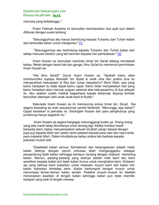 Diambil dari Swaramuslim.com
Disusun ke pdf oleh
lastexitfromtribulation@yahoo.com
manusia yang terbelenggu."
Puteri Fatimah Azzahra ini kemudian membacakan dua ayat suci dalam
AlQuran dengan suara lantang:
"Sesungguhnya aku hanya berlindung kepada Tuhanku dan Tuhan kalian
dari kehendak kalian untuk merajamku." [1]
"Sesungguhnya aku berlindung kepada Tuhanku dan Tuhan kalian dari
setiap manusia takabur yang tak beriman kepada hari pembalasan." [2]
Imam Husain as kemudian meminta Umar bin Sa'ad datang mendekati
beliau. Meski dengan berat hati dan gengsi, Ibnu Sa'ad itu memenuhi permintaan
Imam Husain as.
"Hai Ibnu Sa'ad!" Cecar Imam Husain as. "Apakah kamu akan
membunuhku supaya Abdullah bin Siyad si anak zina dan putera zina itu
menyerahkan kekuasaan di Rey dan Jurjan kepadamu? Demi Allah, apa yang
kamu harapkan itu tidak dapat kamu capai. Kamu tidak menyaksikan hari yang
kamu harapkan akan menuai ucapan selamat atas kekuasaanmu di dua wilayah
itu. Aku seakan sudah melihat bagaimana kepala tertancap diujung tombak
kemudian dilempari oleh anak-anak kecil di Kufah."
Kata-kata Imam Husain as ini memancing emosi Umar bin Sa’ad. Dia
segera berpaling ke arah pasukannya sambil berteriak: “Menunggu apa kalian?
Cepat bereskan si pemalas ini. Seranglah Husain dan para pengikutnya yang
jumlahnya hanya segelintir itu.”
Imam Husain as segera bergegas menunggangi kudan ya. Orang-orang
yang ada masih tetap dimintanya untuk tenang lagi. Ketika mereka masih
bersedia diam, beliau menyampaikan sebuah khutbah yangn diawali dengan
puja puji kepada Allah dan salam serta salawat kepada para nabi dan rasul serta
para malaikat Allah. Dalam khutbahnya beliau antara lain berkata kepada
pasukan musuh sbb:
“Celakalah kalian semua. Kemiskinan dan kesengsaraan adalah nasib
kalian tadinya dengan penuh antusias telah menganggapku sebagai
penyambung lidah kalian sehingga kamipun da tang dengan maksud menolong
kalian. Namun, pedang-pedang yang tadinya adalah milik kami lalu kami
serahkan kepada kalian kini telah kalian hunus untuk menghabisi kami. Kobaran
api yang tadinya kami kobarkan untuk melawan musuh kami dan kalian kini
kalian kobarkan terhadap kami. Kalian berkomplot dengan musuh untuk
menumpas teman-teman kalian sendiri. Padahal musuh -musuh itu tidaklah
menerapkan keadilan di tengah kalian sehingga kalian pun tidak memiliki
harapan yang baik di tengah mereka.
 