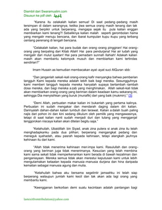 Diambil dari Swaramuslim.com
Disusun ke pdf oleh
lastexitfromtribulation@yahoo.com
“Karena itu celakalah kalian semua! Di saat pedang -pedang masih
tersimpan di dalam sarangnya, ketika jiwa semua orang masih tenang dan tak
ada yang berpikir untuk berperang, mengapa sejak itu pula kalian enggan
membiarkan kami tenang?! Sebaliknya kalian malah seperti gerombolan hama
yang mengalir menuju bencana, dan ibarat kumpulan kupu -kupu yang terbang
centang perenang di tengah bencana.
“Celakalah kalian, hai para budak dan orang -orang pinggiran! Hai orang-
orang yang berpaling dari Kitab Allah! Hai para pendurjana! Hai air ludah yang
mengalir dari mulut syaitan! Hai para pemadam sunnah Ilahiah! Adakah kalian
masih akan membantu kelompok musuh dan membiarkan kami tertindas
sendirian?”
Imam Husain as kemudian membacakan ayat -ayat suci AlQuran sbb:
“Dan janganlah sekali-kali orang-orang kafir menyangka bahwa pemberian
tangguh Kami kepada mereka adalah lebih baik bagi mereka. Sesungguhnya
kami memberi tangguh kepada mereka hanyalah supaya bertambah -tambah
dosa mereka, dan bagi mereka a zab yang menghinakan. Allah sekali-kali tidak
akan membiarkan orang-orang yang beriman dalam keadaan kamu sekarang ini,
sehingga Dia menyisihkan yang buruk (munafik) dari yang baik (mukmin).” [3]
“Demi Allah, perbuatan makar kalian ini bukanlah yang pertama kalinya.
Perbuatan ini sudah mengakar dan mendarah daging dalam diri kalian.
Darinyalah dahan-dahan kalian tumbuh dan terawat. Kalian a dalah buah paling
najis dari pohon ini dan kini sedang dikulum oleh pemilik yang mengawasinya,
tetapi di saat kalian nanti sudah menjadi duri dan tulang yang mengganjal
tenggorokan niscaya kalian akan ditelan begitu saja.”
“Ketahuilah, Ubaidillah bin Siyad, anak zina putera si anak zina itu telah
menghadapkanku pada dua pilihan; berperang mengangkat pedang dan
meneguk syahadah, atau pasrah kepada kehinaan, tetapi alangkah jauhnya
kehinaan itu dari kami.
“Allah tidak menerima kehinaan men impa kami. Rasulullah dan orang-
orang yang beriman juga tidak menerimanya. Kesucian yang telah membina
kami sama sekali tidak memperkenankan kami berada di bawah kezaliman dan
penganiayaan. Mereka semua tidak akan merestui keputusan kami untuk lebih
mengutamakan ketaatan kepada manusia -manusia durjana dan hina daripada
kematian sebagai manusia agung dan mulia.
“Ketahuilah bahwa aku bersama segelintir jamaahku ini telah siap
berperang walaupun jumlah kami kecil dan tak akan ada lagi orang yang
membantu kami.
“Keengganan berkorban demi suatu kecintaan adalah pantangan bagi
 