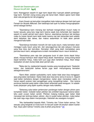 Diambil dari Swaramuslim.com
Disusun ke pdf oleh
lastexitfromtribulation@yahoo.com
kami. Keengganan seperti ini agar kami dapat tidur nyenyak adalah pantangan
bagi kami. Kamilah orang-orang yang tak kenal lelah. Dalam ajaran kami tidak
akan ada pengenduran tali pinggang.”
Imam Husain as kemudian mengaitkan kata -katanya dengan bait-bait syair
Farwah bin Musaik AlMuradi. Dari beberapa bait syair itu beliau mengungkapkan
tamsil sebagai berikut:
"Seandainya kami menang dan berhasil mengal ahkan musuh maka ini
bukan sesuatu yang baru bagi kami karena sejak dulu kehendak dan kejadian
seperti ini sudah pernah kami alami. Namun, seandainya kamipun tak berdaya
maka itu bukan berarti kami telah kalah karena niat dan kehendak kami adalah
demi kebaikan dan takwa, dan makna sedemikian ini tidak akan pernah
mengenal kata kalah.
"Seandainya kematian menarik diri dari suatu kaum, maka kematian akan
mereggut suatu kaum yang lain, dan sesungguhnya tak ada satupun manusia
yang bisa lolos dari kematian. Kematian inilah yang telah meniadakan para
pemuka kaum kami, sebagaimana ia telah meniadakan kaum -kaum terdahulu.
"Seandainya para raja dan penguasa bumi di alam dunia dapat hidup
abadi, niscaya kamipun akan dapat hidup abadi. Seandainya orang-orang besar
dapat bertahan hidup, maka kami pun juga akan bertahan hidup. Akan tetapi
keabadian (di alam dunia) tidak akan pernah ada.
"Maka dari itu, katakanlah kepada mereka yang menghujat kami: 'Sadarlah
kalian, dan ketahuilah bahwa kalian juga akan menyongsong kematian
sebagaimana kami.'
"Demi Allah, setelah syahadahku nanti, kalian tidak akan bisa menggapai
apa yang kalian dambakan. Kalian tidak akan bisa lama -lama di dunia ini. Seperti
saat kalian berkelana dengan mengendara i, kalian akan merasakan waktu ini
hanya seperti putaran batu penggilingan yang mengelilingi kalian. Dan karena
porosnya berkutat pada kalian maka kalian tertambat pada keraguan. Ini adalah
suatu perjanjian yang dijalin ayahku dengan restu kakekku.
"Sekarang coba kalian pertemukan pandangan kalian dengan pikran para
komplotan kalian. Cobalah kalian pikirkan lalu ambillah keputusan karena kalian
tahu pasti urusan kalian sendiri. Pikirkan matang -matang agar kalian tidak
menyesal dan tertimpa beban pikiran. Jika ini sudah kalian pikirkan, maka kalian
tak usah ragu-ragu dalam menyerangku. Habisilah aku sesegera mungkin!
"Aku bertawakkal kepada Allah, Tuhanku dan Tuhan kalian semua. Tak
sesuatu yang bergerak di muka bumi ini kecuali sudah dit entukan dalam kodrat-
Nya. Saya yakin bahwa Tuhanku ada di pihak yang benar." [4]
 