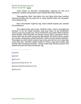 Diambil dari Swaramuslim.com
Disusun ke pdf oleh
lastexitfromtribulation@yahoo.com
Imam Husain as kemudian menghadapkan wajahnya ke arah pa ra
sahabatnya. Setelah mengucapkan pujian kepada Allah beliau berkata:
"Sesungguhnya Allah Yang Maha Suci dan Maha Mulia telah meridhai
terbunuhnya kalian dan aku pada hari ini, maka sabarlah kalian dan bersiaplah
untuk berperang."[5]
Demi menuntaskan hujjahnya lagi, beliau berkata kepada para sahabat
dan pengikutnya:
"Hai putera-putera yang mulia, bertabah kalian, kare na sesungguhnya
kematian ini tak lain adalah jembatan yang akan kalian titi dari penderitaan
menuju surga yang sangat luas, menuju kenikmatan yang abadi. Maka janganlah
kalian khawatir untuk berpindah dari penjara menuju istana, sedangkan musuh -
musuh kalian tak lain ibarat orang yang dipindahkan dari istana menuju penjara
dan siksaan. Mengutipkan sabda Rasulullah, ayahku pernah berkata kepadaku:
'Sesungguhnya dunia adalah penjara bagi orang yang beriman dan surga bagi
orang yang kafir. Kematian adalah jemba tan menuju surga bagi mereka yang
beriman serta merupakan jembatan menuju neraka bagi mereka yang kafir. Aku
tidaklah berdusta dan tidak pula didustai." [6]
[1] Q:44:20
[2] Q:44:27
[3] Q:3:18-19
[4] Lam'aat Al-Husain hal. 62 - 63
[5] Itsbat Al-Washiah oleh Mas'udi hal.163
[6] Ibid hal.139
 