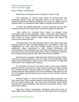 Diambil dari Swaramuslim.com
Disusun ke pdf oleh
lastexitfromtribulation@yahoo.com
hari ini?” “Belum.” Jawab Qurrah.
“Maukah kamu memberinya minum sekarang?” Tanya Hur lagi.
Dari pertanyaan ini, Qurrah curiga bahwa Hur berniat keluar dari
rombongan pasukan, pergi, dan seterusnya. Namun, di luar dugaan itu, Hur
ternyata perlahan-lahan bergerak mendekati Imam Husain as. Begitu sampai di
hadapan beliau, Hur meletakkan telapak tangan di kepalanya sambil berseru:
“Ya Allah, aku kembali kepada-Mu. Ya allah, ampunilah aku yang telah
membuat para pecinta dan putera -puteri rasul-Mu menderita dan ketakutan.”
Saat melihat Hur mendekati Imam Husain itu, sebagian orang
menduganya akan memulai peperangan. Namun, mereka baru sadar dugaan itu
salah setelah melihat Hur membalikkan perisainya. Saat itu Hur datang menyapa
Imam Husain as dimulai dengan ucapan salam takz im dan hormat lalu
menyusulnya dengan kata-kata:
“Hai putera Rasul, aku siap berkorban untukmu. Aku adalah orang yang
beberapa waktu lalu telah mencegat perjalananmu, mencegahmu pulang, lalu
menggiringmu ke tanah yang penuh dengan petaka ini tanp a aku tahu
sebelumnya bahwa orang-orang ini akan menolak kata-katamu dan
memperlakukan dirimu sedemikian rupa. Demi Allah, seandainya aku tahu inilah
yang akan terjadi, tidak mungkin akan berbuat seperti itu kepadamu. Sekarang
aku menyesal, tetapi apakah mungkin Allah akan menerima taubatku?”
Imam Husain as menjawab: “Allah pasti akan menerima taubatmu.” Beliau
meminta Hur supaya beristirahat, namun Hur malah meminta restu beliau untuk
segera memulai perjuangan di depan musuh. Imam pun berkata: “S emoga Allah
merahmatimu. Aku mengizinkanmu berjuang.”
Hur kemudian meminta diri dari Imam Husain as dan pergi mendekati
pasukan Umar bin Sa’ad yang kini sudah menjadi musuhnya. Di depan mereka
Hur memberondongkan kata-kata pedas dan kutukan. Begitu kata-kata Hur
tuntang, beberapa orang pasukan Ibnu Sa’ad membidikkan anak panah ke arah
Hur. Hur bergegas pergi menghadap Imam Husain as untuk memohon instruksi
penyerangan.
Serentak dengan ini, Umar bin Sa’ad berteriak kepada budaknya: “Hai
Darid, cepat maju!” Umar mengambil sepucuk anak panah dan memasangnya ke
tali busur sambil berteriak lagi: “Hai orang -orang, saksikanlah bahwa akulah
orang pertama yang membidikkan anak panah ke arah pasukan Husain.” Anak
panah itupun melesat.
Sayid Ibnu Thawus meriwayatkan, melesatnya anak panah Umar bin
Sa’ad segera disusul dengan hujan panah dari anak buahnya ke arah pasukan
 