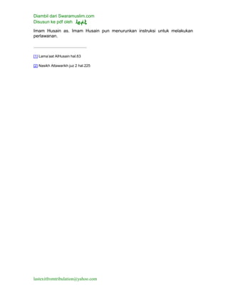 Diambil dari Swaramuslim.com
Disusun ke pdf oleh
lastexitfromtribulation@yahoo.com
Imam Husain as. Imam Husain pun menurunkan instruksi untuk melakukan
perlawanan.
[1] Lama’aat AlHusain hal.63
[2] Nasikh Attawarikh juz 2 hal.225
 
