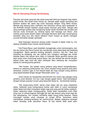 Diambil dari Swaramuslim.com
Disusun ke pdf oleh
lastexitfromtribulation@yahoo.com
Bab-10. Dimulainya Perang Tak Seimbang
Pasukan dari pihak yang hak dan pihak yang batil akhirnya bergerak maju dalam
posisi frontal. Dari pihak Imam Husain as, nampak wajah -wajah cemerlang dan
berbinar seakan tak sabar lagi untuk berjumpa dengan Yang Maha Kuasa.
Mereka siap terbang bahu membahu dan berlomba menuju alam keabadian di
sisi Al-Khalik dengan kepakan sayap-sayap imannya yang lebar. Dengan jiwa
yang membaja mereka siap mengarungi lautan darah membela keh ormatan dan
cita-cita mulia Al-Husain as, bintang kejora dari keluarga suci Rasul. Jiwa
mereka yang sudah terpatri dalam semangat altruisme telah siap menyongsong
kematian yang suci dan sakral sebelum Imam Husain as sendiri meneguk
puncak kemuliaan derajat syahadah.
Saat bayangan kecamuk perang sudah nampak di depan mata itu, Hur
datang mendekati Imam Husain sambil berkata:
"Hai Putera Rasul, saat Ubaidillah menggiringku untuk memerangimu, dan
lalu aku keluar dari Darul Imarah aku menden gar suara lapat-lapat dari belakang
mengatakan: 'Berita gembira tentang kebaikan untukmu, Hai Hur.' Saat aku
berpaling ke belakang, aku tak melihat satu orangpun sehingga aku lantas
berkata dalam hati bahwa demi Allah ini bukanlah berita gembira karena aku
akan pergi untuk memerangi putera Rasul, dan aku tadinya tak pernah berpikir
bahwa suatu saat nanti aku akan bertaubat. Baru sekarang aku menyadari
bahwa itu memang berita gembira.
"Hai Husain, aku adalah orang pertama yang berani menghadangmu.
Karena itu sekarang perkenankan aku untuk menjadi orang pertama yang akan
berkorban untukmu agar di hari kiamat kelak aku bisa menjadi orang pertama
yang dapat berjabat tangan dengan Rasulullah saww." [1]
Imam Husain as mengizinkan permohonan Hur untuk maju sebagai orang
pertama untuk berjihad. Hur pun maju dengan gagah berani. Saat berhadapan
dengan barisan pasukan musuh yang berjumlah besar itu, dia berteriak lantang:
"Hai orang-orang Kufah, laknat untuk kalian dan ibu yang melahirkan
kalian. Kalianlah yang mengundang hamba salih Allah ini untuk mendatangi
kalian tetapi kemudian melupakan begitu saja janji yang pernah kalian nyatakan.
Kalian sekarang malah mengepungnya. Kalian telah memjadikan bumi Allah
yang luas ini sempit baginya sehingga tak ada lagi tempat yang aman bagi dia
dan keluarganya. Kini mereka menderita bagai orang -orang tawanan. Kalian
mencegah mereka untuk meneguk air sungai ElFrat sementara kalian
membiarkan binatang-binatang liar meminumnya. Betapa celakanya perangai
kalian terhadap anak keturanan Rasul. Di hari kiamat Allah pasti akan
 