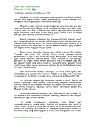 Diambil dari Swaramuslim.com
Disusun ke pdf oleh
lastexitfromtribulation@yahoo.com
membiarkan kalian tercekik kehausan..." [2]
Kata-kata Hur kembali menyengat telinga pasukan dari Kufah tersebut.
Tak tak tahan digedor emosi, mereka menyerang Hur. Sambil melawan dan
mengayun-ayunkan pedangnya Hur berteriak-teriak lagi:
"Rumahku selalu menjadi tempat singgahnya para tamu dan aku tahu
adat menghormarti tamu. Namun, untuk membela para tamu yang lebih mulia
daripada para tamu Allah di Makkah dan Mina ini pedangku tak akan segan -
segan membabat siapa saja. Akulah orang yang tumbuh b esar di tengah
keluarga pemberani dan aku mewarisi mereka."
Selama melakukan perlawanan dan serangan di tengah pasukan musuh
yang mengerubunginya, Hur sempat melihat anaknya yang juga termasuk satu
diantara ribuan pasukan musuh. Hur meminta puteranya yang bernama Ali itu
supaya bertobat, dan usaha Hur itu berhasil sebelum manusia yang terbebas
dari angkara murka ini gugur sebagai syahid.
Dalam riwayat disebutkan bahwa saat melihat anaknya, Hur berkata:
"Puteraku, kini sudah tiba saatnya bagimu untuk mempert ontonkan
keberanianmu di jalan putera Rasulullah hingga kamu gugur." Kata -kata sang
ayah segera membuat anaknya sadar. Putera bernama Ali dari keluarga
pemberani itu segera menari-narikan pedangnya untuk membabat siapa saja
dari pasukan musuh yang ada di d ekatnya. Tak kurang dari 24 pasukan musuh
mati terkapar akibat sabetan pedangnya sebelum dia sendiri kehabisan tenaga
dan gugur dibantai musuh.
Saat menyaksikan anaknya tersungkur ke tanah tanpa nyawa, Hur
memanjatkan puji syukur untuk anaknya: "Segala p uji bagi Allah yang telah
menganugerahi-Mu dengan syahadah di sisi putera dari puteri Rasulullah." [3]
Hur kemudian bergegas lagi menghadapi pasuka n musuh. Saat itu dia
melihat saudaranya yang bernama Mash'ab yang bergerak mendekatinya.
Pasukan Umar bin Sa'ad segera menduga akan terjadi duel antara kakak dan
adik. Mereka menyoraki keduanya. Namun, ketika berhadapan dengan Hur,
Mash'ab tiba-tiba berkata:
"Aku ucapkan selamat kepadamu yang telah berhasil membebaskan diri
dari kesesatan dan mendapatkan hidayah. Sekarang bawalah aku ke hadapan
Imam Husain agar taubatku diterima."
Hur lantas membawanya menghadap Imam Husain dan
memperkenalkannya kepada beliau. Mash'ab pun bertaubat dan masuk ke
dalam barisan pengikut Imam Husain as. Umar bin Sa'ad semakin naik pitam
melihat ulah dua orang kakak beradik itu. Dia segera memerintahkan Sofwan bin
Handalah, orang yang dikenal jagoan di Kufah, untuk menghabisi Hur jika Hur
 