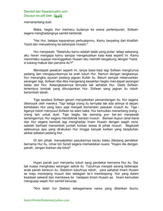 Diambil dari Swaramuslim.com
Disusun ke pdf oleh
lastexitfromtribulation@yahoo.com
memanantang duel.
Maka, begitu Hur memacu kudanya ke arena pertempuran, Sofwan
segera menghadangnya sambil berteriak:
"Hai Hur, betapa keparatnya perbuatanmu. Kamu berpaling dari khalifah
Yazid dan menyebrang ke kelompok Husain."
Hur menjawab: "Setahuku kamu adalah lelaki yang pintar, tetapi sekarang
aku heran mengapa kamu sampai mengeluarkan kata -kata seperti ini. Kamu
memintaku supaya meninggalkan Husain lalu memilih bergabung dengan Yazid,
si tukang mabuk dan penzina itu?!"
Mendapati jawaban seperti ini, tanpa basa-basi lagi Sofwan menghunus
pedang dan mengayunkannya ke arah tubuh Hur. Namun dengan tangkasnya
Hur menangkis ayunan pedang jagoan Kufah itu. Belum sempat melancarkan
serangan lagi, Sofwan tiba-tiba mengerang kesakitan begitu men dapat serangan
balas dari Hur. Ketangkasannya ternyata tak sehebat Hur. Dada Sofwan
tertembus tombak yang dihunjamkan Hur. Sofwan sang jagoan itu roboh
bersimbah darah.
Tiga saudara Sofwan geram menyaksikan pemandangan itu. Hur segera
dikeroyok oleh mereka. Tapi ketiga orang itu ternyata tak ada artinya di depan
kehebatan Hur yang baru saja menjadi komandan pasukan musuh itu. Tiga -
tiganya roboh menyusul Sofwan ke alam baka. Hur kemudian menantang orang -
orang lain untuk duel. Tapi begitu tak seorang pun ber ani menjawab
tantangannya, Hur segera mendobrak barisan musuh. Barisan itupun cerai-berai
dan Hur segera kembali lagi menghadap Imam Husain dengan wajah ceria
setelah berhasil menambah jumlah korban tewas di pihak musuh. Begitulah
seterusnya apa yang dilakukan Hur hingga banyak korban yang berjatuhan
akibat sabetan pedang Hur.
Di lain pihak, menyaksikan pasukannya kacau balau diterjang pendekar
bernama Hur itu, Umar bin Sa'ad segera memekikkan suara: "Hujani dia dengan
panah. Jangan biarkan dia lolos!"
Hujan panah pun menyerbu tubuh sang pendekar bernama Hur itu. Dia
tak kuasa menghalau serangan selicik itu. Tubuhnya menjadi sarang beberapa
anak panah beracun itu. Sebelum tubuhnya roboh, para sahabat Imam Husain
as maju menerjang musuh dan sebagian lai n membopong Hur yang dalam
keadaan sekarat dan membawa ke hadapan Imam Husain as. Imam kemudian
mengusap wajah Hur sambil berucap:
"Kini telah hur (bebas) sebagaimana nama yang diberikan ibumu
 