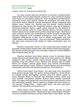 Diambil dari Swaramuslim.com
Disusun ke pdf oleh
lastexitfromtribulation@yahoo.com
untukmu. Kamu hur di dunia dan di akhirat."[4]
Hur sang manusia bijak dan pemberani itu kemudian menghembuskan
nafas terakhir. Dan kini giliran Mash'ab, saudara Hur, yang meminta izin kepada
Imam Husain as untuk berbuat seperti Hur. Imam mengizinkan dan Mash'ab pun
menantang musuh untuk berduel. Setelah tak seorangpun dari pihak musuh
yang berani berduel, Mash'ab memulai serangannya dengan mengobrak -abrik
barisan musuh. Seperti Hur, Mash'ab juga ahli perang. Pedang Mash'ab
berkelebat ke sana kemari dan mengimbas siapapun yang ada di dekatnya.
Korbannya berjatuhan. Namun, apalah artinya seorang Hur dan Mash'ab di
depan lautan pasukan kuffar itu. Tubuh Mash'ab akhirnya menerima tikaman -
tikaman senjata musuh setelah tubuhnya lemas kehabisan tenaga. Mash'ab pun
roboh menyusul saudara dan kemenakannya setelah berusaha menggunakan
sisa-sisa tenaganya untuk mendekati junjungannya, Imam Husain as. Dia
mengakhiri kehidupannya di alam fana ini setelah mengucapkan kata -kata:
"Salam atasmu wahai putera Rasul." Imam pun menjawab: "Salam pula atasmu,
dan kami akan menyusulmu."[5] Setelah itu beliau membacakan ayat suci
AlQuran :
"Diantara orang-orang mukmin itu ada orang-orang yang menepati apa
yang telah mereka janjikan kepada Allah; maka diantara mereka ada yang gugur.
Dan diantara mereka ada (pula) yang menunggu -nunggu dan mereka sedikitpun
tidak mengubah (janjinya)."[6]
Gugurnya beberapa orang bekas pasukan musuh itu kemudian disusul
dengan terjunnya para sahabat Imam Husain as ke medan pertemp uran. Mereka
berguguran satu persatu setelah masing -masing berhasil merenggut ajal
beberapa orang dari serdadu musuh. Diantara para sahabat setia itu adalah
Muslim bin Ausajah, pemuda gagah berani yang berhasil membinasakan
sejumlah besar pasukan musuh. Se belum menemui ajalnya, pemuda ini sempat
mengucapkan kata-kata indah kepada junjungannya, Imam Husain as.
“Wahai Putera Rasul!” Ucap Muslim. “Aku akan pergi untuk memberikan
berita gembira kepada kakek dan ayahmu tentang ketibaanmu.” Arwah Muslim
bin Ausajah terbang meninggalkan jasadnya yang fana setelah ucapan itu
tuntas. Kematian Muslim itu kebetulan juga disaksikan anaknya. Darah sang
anak mendidih menyaksikan kematian ayahnya dalam keadaan bersimbah
darah. Dia segera menungangi kuda untuk mem acunya ke arah pasukan musuh
dan melancarkan serangan. Namun, gerakan itu dicegah oleh Imam Husain as.
“Hai pemuda!” Panggil beliau. “ Ayahmu telah gugur. Jika kamu juga gugur,
siapakah nanti yang akan melindungi ibumu?”
Putera Muslim lantas bergerak mundur. Namun, tiba-tiba ibu putera
Muslim itu mencegahnya sendiri. “Apakah kamu lebih mementingkan kehidupan
di dunia ini daripada kebersamaan dengan Putera Rasul? Kalau begitu, aku tidak
 