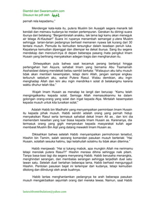 Diambil dari Swaramuslim.com
Disusun ke pdf oleh
lastexitfromtribulation@yahoo.com
pernah rela kepadamu.”
Mendengar kata-kata itu, putera Muslim bin Ausajah segera menarik tali
kendali dan memacu kudanya ke medan pertempuran. Gerakan itu diiringi suara
ibunya dari belakang: “Bergembiralah anakku, tak lama lagi kamu akan meneguk
air telaga Al-Kautsar!” Suara ini rupanya menambah semangat p utera Muslim
sehingga tarian-tarian pedangnya berhasil memanen nyawa tak kurang dari 30
tentara musuh. Pemuda itu kemudian tersungkur dalam keadaan penuh luka.
Kepalanya kemudian dipenggal dan dilempar ke dekat ibunya. Sang ibu segera
mendekap dan menciuminya di depan beberapa pasang mata pengikut Imam
Husain yang berlinang menyaksikan adegan tragis dan mengharukan itu.
Diriwayatkan pula bahwa saat kecamuk perang berlanjut hingga
pertengahan hari Asyura, sahabat Imam yang bernama Abu Tsamamah
Asshaidawi datang mendekati beliau sambil berkata: “Walaupun aku tahu musuh
tidak akan memberi kesempatan, tetapi demi Allah, jangan sampai engkau
terbunuh sebelum aku, wahai Putera Rasul. Walau demikian, aku ingin
menghadap Allah dan kini aku ingin mendirika n solat di belakangmu karena
waktu dhuhur telah tiba.”
Wajah Imam Husain as menatap ke langit dan berucap: “Kamu telah
mengingatkanku kepada solat. Semoga Allah memasukkanmu ke dalam
golongan orang-orang yang solat dan ingat kepada -Nya. Mintalah kesempatan
kepada musuh untuk kita tunaikan solat.”
Adalah Habib bin Madhahir yang menyampaikan permintaan Imam Husain
itu kepada pihak musuh. Habib sendiri adalah orang yang pernah hidup
menyaksikan Rasul serta termasuk sahabat dekat Imam Ali as , dan kini dia
memendam kesetian yang luar biasa kepada Imam Husain as. Karenanya, dia
termasuk orang yang gigih menyerukan kepada masyarakat kufah agar
membaiat Muslim Bin Aqil yang datang mewakili Imam Husain as.
Dikisahkan bahwa setelah Habib menyampaikan permohonan tersebut,
Hisshin bin Tamim, salah seorang komandan pasukan musuh berteriak: “Hai
Husain, solatlah sesuka hatimu, tapi ketahuilah solatmu itu tidak akan diterima.”
Habib menjawab: “Hai si tukang mabok, apa mungkin Allah me nerimamu
tetapi menolak putera Rasul?!” Hisshin merasa dihina sehingga naik pitam.
Tanpa basa-basi lagi dia segera menyerang Habib. Habib berusaha menangkis,
menghindari serangan, dan membalas serangan sehingga terjadilah duel satu
lawan satu. Setelah duel bertahan beberapa lama, Habib berhasil mengungguli
Hisshin. Pentolan pasukan bejat ini terlempar dari kudanya, tetapi kemudian
ditolong dan dilindungi oleh anak buahnya.
Habib lantas menghantamkan pedangnya ke arah beberapa pasukan
musuh mengakibatkan sejumlah orang dari mereka tewas. Namun, saat Habib
 
