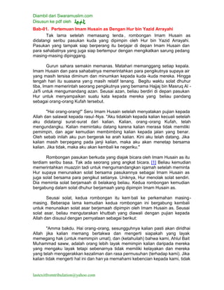 Diambil dari Swaramuslim.com
Disusun ke pdf oleh
lastexitfromtribulation@yahoo.com
Bab-01. Pertemuan Imam Husain as Dengan Hur bin Yazid Arrayahi
Tak lama setelah memasang tenda , rombongan Imam Husain as
didatangi seribu pasukan kuda yang dipimpin oleh Hur bin Yazid Arrayahi.
Pasukan yang tampak siap berperang itu berjajar di depan Imam Husain dan
para sahabatnya yang juga siap bertempur dengan mengikatkan sarung pedang
masing-masing dipinggang.
Gurun sahara semakin memanas. Matahari memanggang setiap kepala.
Imam Husain dan para sahabatnya memerintahkan para pengikutnya supaya air
yang masih tersisa diminum dan minumkan kepada kuda -kuda mereka. Hingga
tengah hari itu suasana yang masih relatif tenang. Begitu waktu solat dhuhur
tiba, Imam memerintah seorang pengikutnya yang bernama Hajjaj bin Masruq Al -
Ja'fi untuk mengumandang azan. Seusai azan, beliau berdiri di depan pasukan
Hur untuk menyampaikan suatu kata kepada mereka yang beliau pandang
sebagai orang-orang Kufah tersebut.
"Hai orang-orang!" Seru Imam Husain setelah menyatakan pujian kepada
Allah dan salawat kepada rasul-Nya. "Aku tidaklah kepada kalian kecuali setelah
aku didatangi surat-surat dari kalian. Kalian, orang-orang Kufah, telah
mengundangku. Kalian memintaku datang karena kalian merasa tidak memiliki
pemimpin, dan agar kemudian membimbing kalian kepada jalan yang benar.
Oleh sebab inilah aku pun bergerak ke arah kalian. Kini aku telah datang. Jika
kalian masih berpegang pada janji kalian, maka aku akan menetap bersama
kalian. Jika tidak, maka aku akan kembali ke negeriku."
Rombongan pasukan berkuda yang diajak bicara oleh Imam Husain as itu
terdiam seribu basa. Tak ada seorang yang angkat bicara. [1] Beliau kemudian
memerintahkan muazzin tadi untuk mengumandangkan iqamah setelah meminta
Hur supaya menunaikan solat bersama pasukannya sebagai Imam Husain as
juga solat bersama para pengikut setianya. Uniknya, Hur menolak solat sendiri.
Dia meminta solat berjamaah di belakang beliau. Kedua rombongan kemudian
bergabung dalam solat dhuhur berjamaah yang dipimpin Imam Husain as.
Seusai solat, kedua rombongan itu kem bali ke perkemahan masing-
masing. Beberapa lama kemudian kedua rombongan ini bergabung kembali
untuk menunaikan solat asar berjemaah dipimpin oleh Imam Husain as. Seusai
solat asar, beliau mengutarakan khutbah yang diawali dengan pujian kepada
Allah dan disusul dengan pernyataan sebagai berikut:
"Amma bakdu. Hai orang-orang, sesungguhnya kalian pasti akan diridhai
Allah jika kalian memang bertakwa dan mengerti siapakah yang layak
memegang hak (untuk memimpin umat), dan (ketahuilah) bahwa kami, Ahlul Bait
Muhammad saww, adalah orang lebih layak memimpin kalian daripada mereka
yang mengaku layak tetapi sebenarnya tidak memiliki kelayakan dan mereka
yang telah menggerakkan kezaliman dan rasa permusuhan (terhadap kami). Jika
kalian tidak mengerti hal ini dan han ya memahami kebencian kepada kami, tidak
 