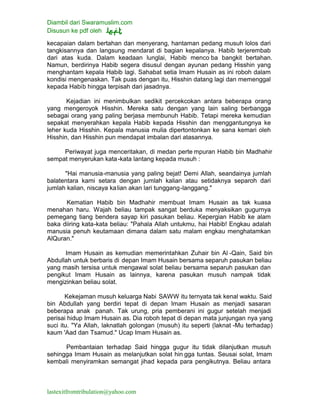 Diambil dari Swaramuslim.com
Disusun ke pdf oleh
lastexitfromtribulation@yahoo.com
kecapaian dalam bertahan dan menyerang, hantaman pedang musuh lolos dari
tangkisannya dan langsung mendarat di bagian kepalanya. Habib terjerembab
dari atas kuda. Dalam keadaan lunglai, Habib menco ba bangkit bertahan.
Namun, berdirinya Habib segera disusul dengan ayunan pedang Hisshin yang
menghantam kepala Habib lagi. Sahabat setia Imam Husain as ini roboh dalam
kondisi mengenaskan. Tak puas dengan itu, Hisshin datang lagi dan memenggal
kepada Habib hingga terpisah dari jasadnya.
Kejadian ini menimbulkan sedikit percekcokan antara beberapa orang
yang mengeroyok Hisshin. Mereka satu dengan yang lain saling berbangga
sebagai orang yang paling berjasa membunuh Habib. Tetapi mereka kemudian
sepakat menyerahkan kepala Habib kepada Hisshin dan menggantungnya ke
leher kuda Hisshin. Kepala manusia mulia dipertontonkan ke sana kemari oleh
Hisshin, dan Hisshin pun mendapat imbalan dari atasannya.
Periwayat juga menceritakan, di medan perte mpuran Habib bin Madhahir
sempat menyerukan kata-kata lantang kepada musuh :
"Hai manusia-manusia yang paling bejat! Demi Allah, seandainya jumlah
balatentara kami setara dengan jumlah kalian atau setidaknya separoh dari
jumlah kalian, niscaya kalian akan lari tunggang-langgang."
Kematian Habib bin Madhahir membuat Imam Husain as tak kuasa
menahan haru. Wajah beliau tampak sangat berduka menyaksikan gugurnya
pemegang tiang bendera sayap kiri pasukan beliau. Kepergian Habib ke alam
baka diiring kata-kata beliau: "Pahala Allah untukmu, hai Habib! Engkau adalah
manusia penuh keutamaan dimana dalam satu malam engkau menghatamkan
AlQuran."
Imam Husain as kemudian memerintahkan Zuhair bin Al -Qain, Said bin
Abdullah untuk berbaris di depan Imam Husain bersama separuh pasukan beliau
yang masih tersisa untuk mengawal solat beliau bersama separuh pasukan dan
pengikut Imam Husain as lainnya, karena pasukan musuh nampak tidak
mengizinkan beliau solat.
Kekejaman musuh keluarga Nabi SAWW itu ternyata tak kenal waktu. Said
bin Abdullah yang berdiri tepat di depan Imam Husain as menjadi sasaran
beberapa anak panah. Tak urung, pria pemberani ini gugur setelah menjadi
perisai hidup Imam Husain as. Dia roboh tepat di depan mata junjungan nya yang
suci itu. "Ya Allah, laknatlah golongan (musuh) itu seperti (laknat -Mu terhadap)
kaum 'Aad dan Tsamud." Ucap Imam Husain as.
Pembantaian terhadap Said hingga gugur itu tidak dilanjutkan musuh
sehingga Imam Husain as melanjutkan solat hin gga tuntas. Seusai solat, Imam
kembali menyiramkan semangat jihad kepada para pengikutnya. Beliau antara
 