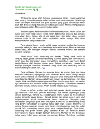 Diambil dari Swaramuslim.com
Disusun ke pdf oleh
lastexitfromtribulation@yahoo.com
lain berkata:
"Pintu-pintu surga telah terbuka, angkasanya cerah, buah-buahannya
telah matang, istana-istananya sudah berhias, anak-anak dan para bidadarinya
sudah berkumpul. Rasulullah dan para syuhada yang gugur bersamanya serta
ayah dan ibuku sedang menantikan kedatangan kalian. Mereka mengucapkan
selamat kepada kalian. Mereka merindukan kalian.
"Belalah agama kalian! Belalah kehormatan Rasulullah, imam kalian, dan
putera dari puteri Nabi kalian sebab kalian sebenarnya sedang diuji dengan
keberadaan kami. Kalian ada di sisi kakek kami dan kalian akan menjadi
manusia mulia di sisi kami. Maka berjihadlah kalian, niscaya Allah akan
membalas kalian dengan kebaikan."
Para sahabat Imam Husain as tak kuasa menahan gejolak dan kobaran
semangat sekaligus rasa haru mendengar kata -kata beliau. Mereka menangis
tersedu-sedu, dan sebagian menjerit histeris. Diantara mereka ada berseru
mewakili yang lain.
"Demi Allah." Seru seseorang dari mereka. "Selagi hayat masih di
kandung badan, jasad kami siap menantang hujaman pedang dan serbuan anak
panah agar tak seorangpun dapat menyakitimu sedikitpun, agar kami dapat
menjauhkanmu dari barisan musuh yang datang menyerang hingga kami
akhirnya meneguk kematian. Kebaikan yang dicari oleh seseorang hari ini
akanlah kekal pada esok hari…"[7]
Para pahlawan Karbala itu akhirnya terjun ke medan laga dan bahu
membahu membela junjungannya dari kebejatan kaum zalim. Selagi tenaga
masih tersisa mereka tak membiarkan siapapun untuk menjamah kehormatan
cucu Rasul itu. Bahkan para pengikut Imam Husain as dari kalangan non- Bani
Hasyim tidak membiarkan seorangpun dari Bani Hasyim yang terjun ke medan
laga melawan musuh sebelum mereka sendiri yang maju. Kehidupan mereka di
alam fana ini satu persatu redup. Arwah mereka terbang susul menyusul.
Zuhair bin AlQain adalah salah satu dari mereka. Selain pemberani, dia
juga termasuk salah satu pemuka kabilahnya. Tak sedikit peperangan yang
pernah dialaminya. Karena itu, kepadanyalah Imam Husain as menyerahkan
tongkat komando sayap kanan. Banyak korban dari pihak musuh yang jatuh
bergelimpangan akibat kehebatannya dalam bertempur. Siapapun yang
berhadapan dengannya pasti akan tersungkur. Karena itu tak sembarang orang
yang berani berhadapan dengannya kalau tidak ingin segera dikirimnya ke
neraka. Semua pasukan musuh ba ru berani menghadapinya saat dia sudah
tampak letih menerjang musuh yang terus mengerubunginya. Saat itulah,
seseorang dari pihak musuh yang bernama Katsir bin Abdullah berani
menyerangnya. Itupun dengan bantuan temannya, Muhajir bin Us. Serangan
kedua orang inilah yang akhirnya merobohkan Zuhair. Robohnya pendekar
 