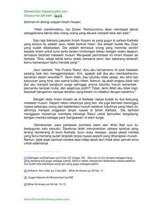 Diambil dari Swaramuslim.com
Disusun ke pdf oleh
lastexitfromtribulation@yahoo.com
beriman ini diiringi ucapan Imam Husain:
"Allah merahmatimu, hai Zuhair. Pembunuhmu akan mendapat laknat
sebagaimana laknat atas orang-orang yang dikutuk menjadi kera dan babi."
Satu lagi diantara pasukan Imam Husain as yang gugur di sahara Karbala
yang tandus itu adalah Jaun, lelaki berkulit hitam. Dia adalah budak Abu Dzar
yang sudah dibebaskan. Dia adalah termasuk orang yang meminta sendiri
kepada Imam untuk turut serta da lam rombongan beliau dengan resiko apapun,
termasuk berjihad melawan musuh. Menjawab permintaan ini Imam Husain as
berkata: "Dulu selagi sehat kamu selalu bersama kami, dan sekarang terserah
kamu kemanapun kamu hendak pergi."
Jaun berkata: "Hai Putera Rasul, dulu aku bersamamu di saat keadaan
sedang baik dan menggembirakan. Kini, apakah adil jika aku membiarkanmu
sendirian dalam kesulitan?! Demi Allah, bau tubuhku tidak sedap, aku lahir dari
keturunan yang hina, dan warna kulitku hitam. Namun, ap akah engkau tidak rela
jika aku menjadi penghuni surga sehingga aroma tubuhku harum semerbak,
jasmaniku tampak mulia, dan wajahnya putih?! Tidak, demi Allah aku tidak ingin
berpisah denganmu sampai darahku yang kelam ini melebur dengan darahmu."
Dengan restu Imam Husain as di Karbala, bekas budak itu ikut berjuang
melawan musuh. Seperti rekan-rekannya yang lain, dia juga berhasil merenggut
nyawa beberapa orang dari balatentara musuh sebelum tubuhnya yang hitam itu
akhirnya menjadi onggokan tanpa nyawa di tanah Karbala. Dia berhasil
menggapai impiannya membela keluarga Rasul untuk kemudian bergabung
dengan mereka sebagai para 'bangsawan' di alam surga.
Demikianlah, para pahlawan pembela Islam dan Ahlul Bait suci itu
berguguran satu persatu. Darahnya telah menyiramkan cahaya spiritual yang
terang benderang di bumi Karbala, bumi duka nestapa. Jasad -jasad mereka
yang fana memang sudah tergolek tanpa nyawa seperti yang diharapkan musuh.
Namun, jejak-jejak spiritual mereka akan tetap abadi da n tidak akan pernah sirna
untuk selamanya.
[1] Sitaregan-e Dirakhsyan juz 5 hal.132 hingga 145. Dari sisi ini Hur tercatat sebagai orang
yang pertama kali gugur sebagai syahid. Namun dalam riwayat lain disebutkan bahwa sebelum
Hur sudah ada beberapa orang lain yang gugur sebagai syahid.
[2] Al-Kamil, Ibnu Atsir juz 3 hal.289 / Bihar Al-Anwar juz 45 hal. 11.
[3] Sugan Nameh Ali Muhammad hal.258
[4] Bihar Al-Anwar juz 54 hal. 14-15
 