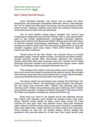 Diambil dari Swaramuslim.com
Disusun ke pdf oleh
lastexitfromtribulation@yahoo.com
Bab-11. Banjir Darah Hari Asyura
Untuk sementara kalangan, hari Asyura saat itu adalah hari jihad,
pengorbanan, dan perjuangan menegakkan kebenaran. Namun, untuk kalangan
lain, hari itu adalah hari pesta darah, hari perang, dan hari penumpahan ambisi -
ambisi duniawi. Akibatnya, terjadilah banjir darah para pahlawan Karbala yang
terdiri anak keturunan Rasul dan para pecintanya.
Hari itu tanah Karbala sedang diguyur sengatan terik ment ari yang
mengeringkan tenggorokan para pahlawan Karbala. Hari itu, para pejuang Islam
sejati itu satu persatu bergelimpangan meninggalkan sanjungan sejatinya,
Husain putera Fatimah binti Muhammad SAWW. Bintang kejora Ahlul Bait Rasul
ini akhirnya menatap pemandangan sekelilingnya. Wajah-wajah setia pecinta
keluarga suci Nabi itu sudah tiada. Dari para pejuang gagah berani itu yang ada
hanyalah onggokan jasad tanpa nyawa. Putera Amirul Mukminin sejati itu
melantunkan kata mutiaranya:
"Akulah putera Ali dari Bani Hasyim, dan cukuplah kiranya ini menjadi
kebanggaan bagiku. Fatimah adalah ibundaku, dan Muhammad adalah kakekku.
Dengan perantara kamilah Allah menunjukkan kebenaran dari kesesatan.
Kamilah pelita-pelita Allah yang menerangi muka bumi. Kamilah pemil ik telaga
Al-Kautsar yang akan memberi minum para pecinta kami dengan cawan -cawan
Rasul. Tak seorangpun dapat mengingkari kedudukan kami ini.
"Para pengikut kami adalah umat yang paling mulia di tengah makhluk,
dan musuh-musuh kami adalah orang paling rugi pada hari kiamat. Beruntunglah
hamba-hamba yang dapat berkunjung kepada kami di surga setelah kematian,
surga yang keindahannya tak kunjung habis untuk disifati." [1]
Hari Asyura adalah hari pementasan duka nestapa Ahlul Bait Rasul, hari
rintihan sunyi putera Fatimah, hari keterasingan putera Azzahra, hari kehausan
dan jerit tangis anak keturunan Nabi. "Adakah sang penolong yang akan
menolong kami? Adakah sang pelindung yang akan melindungi kami? Adakah
sang pembela yang akan menjaga kehormatan Rasulullah?" Pinta putera Ali bin
Abi Thalib as itu kepada umat kakeknya, Muhammad SAWW. [2]
Rintih pinta cucu Rasul itu tak dijawab kecuali oleh beberapa pemuda
Bani Hasyim yaitu keluarga, kaum kerabat dan pengikut beliau yang masih
tersisa. Diantara mereka adalah Ali Akbar, putera beliau sendiri. Ali A kbar
meminta izin sang ayah untuk maju melawan musuh. Sang ayah mendapati
wajah anaknya itu dibinari cahaya spiritual yang amat cemerlang, mengingatkan
beliau pada wajah Rasul. Wajah memohon itu direstui tatapan bisu sang ayah.
Hanya linangan air mata dan tak sepatah katapun terucap sebagai kata
perpisahan untuk pemuda ksatria itu di alam fana. Demi tujuan sebuah yang
 