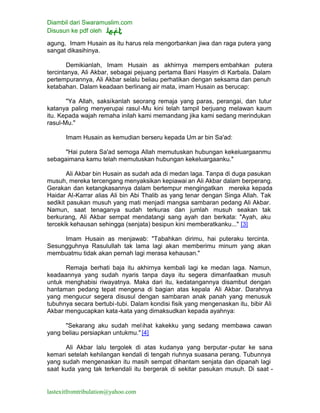 Diambil dari Swaramuslim.com
Disusun ke pdf oleh
lastexitfromtribulation@yahoo.com
agung, Imam Husain as itu harus rela mengorbankan jiwa dan raga putera yang
sangat dikasihinya.
Demikianlah, Imam Husain as akhirnya mempers embahkan putera
tercintanya, Ali Akbar, sebagai pejuang pertama Bani Hasyim di Karbala. Dalam
pertempurannya, Ali Akbar selalu beliau perhatikan dengan seksama dan penuh
ketabahan. Dalam keadaan berlinang air mata, imam Husain as berucap:
"Ya Allah, saksikanlah seorang remaja yang paras, perangai, dan tutur
katanya paling menyerupai rasul-Mu kini telah tampil berjuang melawan kaum
itu. Kepada wajah remaha inilah kami memandang jika kami sedang merindukan
rasul-Mu."
Imam Husain as kemudian berseru kepada Um ar bin Sa'ad:
"Hai putera Sa'ad semoga Allah memutuskan hubungan kekeluargaanmu
sebagaimana kamu telah memutuskan hubungan kekeluargaanku."
Ali Akbar bin Husain as sudah ada di medan laga. Tanpa di duga pasukan
musuh, mereka tercengang menyaksikan kepiawai an Ali Akbar dalam berperang.
Gerakan dan ketangkasannya dalam bertempur mengingatkan mereka kepada
Haidar Al-Karrar alias Ali bin Abi Thalib as yang tenar dengan Singa Allah. Tak
sedikit pasukan musuh yang mati menjadi mangsa sambaran pedang Ali Akbar.
Namun, saat tenaganya sudah terkuras dan jumlah musuh seakan tak
berkurang, Ali Akbar sempat mendatangi sang ayah dan berkata: "Ayah, aku
tercekik kehausan sehingga (senjata) besipun kini memberatkanku..." [3]
Imam Husain as menjawab: "Tabahkan dirimu, hai puteraku tercinta.
Sesungguhnya Rasulullah tak lama lagi akan memberimu minum yang akan
membuatmu tidak akan pernah lagi merasa kehausan."
Remaja berhati baja itu akhirnya kembali lagi ke medan laga. Namun,
keadaannya yang sudah nyaris tanpa daya itu segera dimanfaatkan musuh
untuk menghabisi riwayatnya. Maka dari itu, kedatangannya disambut dengan
hantaman pedang tepat mengena di bagian atas kepala Ali Akbar. Darahnya
yang mengucur segera disusul dengan sambaran anak panah yang menusuk
tubuhnya secara bertubi-tubi. Dalam kondisi fisik yang mengenaskan itu, bibir Ali
Akbar mengucapkan kata-kata yang dimaksudkan kepada ayahnya:
"Sekarang aku sudah melihat kakekku yang sedang membawa cawan
yang beliau persiapkan untukmu." [4]
Ali Akbar lalu tergolek di atas kudanya yang berputar -putar ke sana
kemari setelah kehilangan kendali di tengah riuhnya suasana perang. Tubunnya
yang sudah mengenaskan itu masih sempat dihantam senjata dan dipanah lagi
saat kuda yang tak terkendali itu bergerak di sekitar pasukan musuh. Di saat -
 