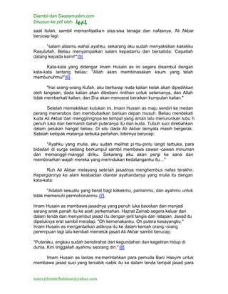 Diambil dari Swaramuslim.com
Disusun ke pdf oleh
lastexitfromtribulation@yahoo.com
saat itulah, sambil memanfaatkan sisa-sisa tenaga dan nafasnya, Ali Akbar
berucap lagi:
"salam atasmu wahai ayahku, sekarang aku sudah menyaksikan kakekku
Rasulullah. Beliau menyampaikan salam kepadamu dan bersabda: 'Cepatlah
datang kepada kami!'"[5]
Kata-kata yang didengar Imam Husain as ini segera disambut dengan
kata-kata lantang beliau: "Allah akan membinasakan kaum yang telah
membunuhmu!"[6]
"Hai orang-orang Kufah, aku berharap mata kalian kelak akan dipedihkan
oleh tangisan, dada kalian akan dibebani rintihan untuk selamanya, dan Allah
tidak memberkati kalian, dan Dia akan mencerai beraikan kumpulan kalian."
Setelah memekikkan kutukan ini, Imam Husain as maju sendiri ke medan
perang menerobos dan membubarkan barisan depan musuh. Beliau mendekati
kuda Ali Akbar dan menggiringnya ke tempat yang aman lalu menurunkan tubu h
penuh luka dan bermandi darah puteranya itu dari kuda. Tubuh suci direbahkan
dalam pelukan hangat beliau. Di situ dada Ali Akbar ternyata masih bergerak.
Setelah kelopak matanya terbuka perlahan, bibirnya berucap:
"Ayahku yang mulia, aku sudah melihat pi ntu-pintu langit terbuka, para
bidadari di surga sedang berkumpul sambil membawa cawan -cawan minuman
dan memanggil-manggil diriku. Sekarang aku akan pergi ke sana dan
membinarkan wajah mereka yang merindukan kedatanganku itu…"
Ruh Ali Akbar melayang setelah jasadnya menghembus nafas terakhir.
Kepergiannya ke alam keabadian diantar ayahandanya yang mulia itu dengan
kata-kata:
"Adalah sesuatu yang berat bagi kakekmu, pamanmu, dan ayahmu untuk
tidak memenuhi permohonanmu.[7]
Imam Husain as membawa jasadnya yang penuh luka bacokan dan menjadi
sarang anak panah itu ke arah perkemahan. Hazrat Zainab segera keluar dari
dalam tenda dan menyambut jasad i tu dengan jerit tangis dan ratapan. Jasad itu
dipeluknya erat sambil meratap: "Oh kemenakanku. Oh putera kesayangku."
Imam Husain as mengantarkan adiknya itu ke dalam kemah orang -orang
perempuan lagi lalu kembali memeluk jasad Ali Akbar sambil berucap:
"Puteraku, engkau sudah beristirahat dari kegundahan dan kegetiran hidup di
dunia. Kini tinggallah ayahmu seorang diri." [8]
Imam Husain as lantas memerintahkan para pemuda Bani Hasyim untuk
membawa jasad suci yang tercabik -cabik itu ke dalam tenda tempat jasad para
 